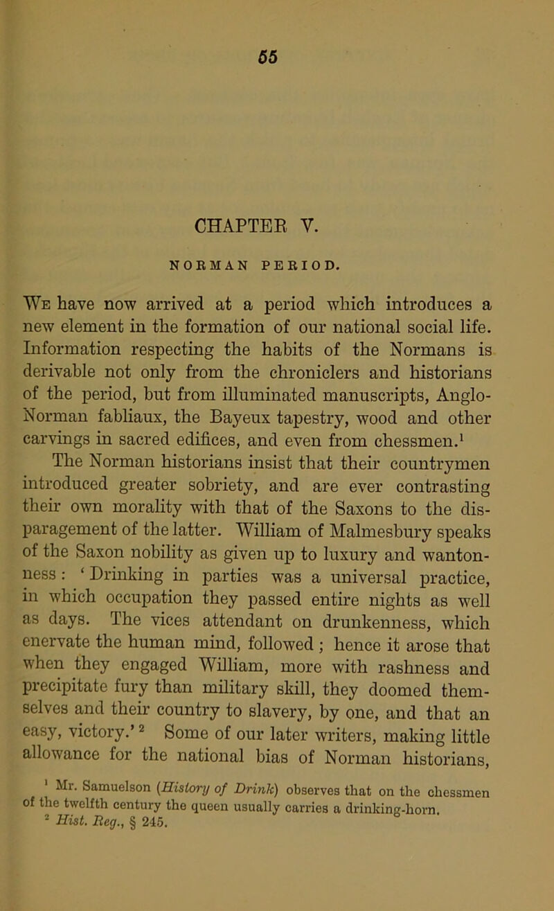 CHAPTER V. NORMAN PERIOD. We have now arrived at a period which introduces a new element in the formation of our national social life. Information respecting the habits of the Normans is derivable not only from the chroniclers and historians of the period, but from illuminated manuscripts, Anglo- Norman fabliaux, the Bayeux tapestry, wood and other carvings in sacred edifices, and even from chessmen.1 The Norman historians insist that their countrymen introduced greater sobriety, and are ever contrasting their own morality with that of the Saxons to the dis- paragement of the latter. William of Malmesbury speaks of the Saxon nobility as given up to luxury and wanton- ness : ‘ Drinking in parties was a universal practice, in which occupation they passed entire nights as well as days. The vices attendant on drunkenness, which enervate the human mind, followed ; hence it arose that when they engaged William, more with rashness and precipitate fury than military skill, they doomed them- selves and their country to slavery, by one, and that an easy, victory.’2 Some of our later writers, making little allowance for the national bias of Norman historians, 1 Mr. Samuelson (History of Drink) observes that on the chessmen of the twelfth century the queen usually carries a drinking-horn. 2 Hist. Reg., § 245.