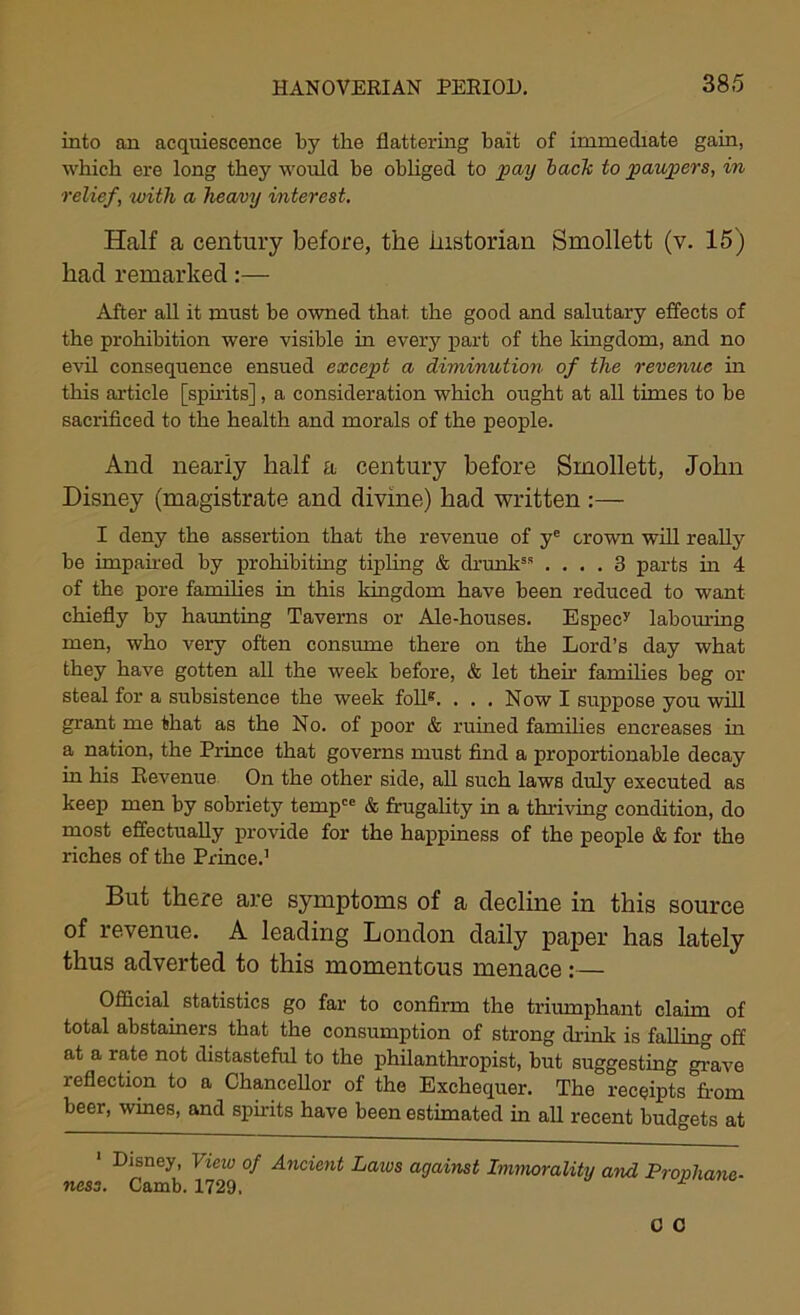 into an acquiescence by the flattering bait of immediate gain, which ere long they would be obliged to ]poAj back to paupers, in relief, with a heavy interest. Half a century before, the historian Smollett (v. 15) had remarked:— After all it must be owned that, the good and salutary effects of the prohibition were visible in every part of the kingdom, and no evil consequence ensued except a diminution of the revenue in this article [spirits], a consideration which ought at all times to be sacrificed to the health and morals of the people. And nearly half a century before Smollett, John Disney (magistrate and divine) had written :— I deny the assertion that the revenue of ye crown will really be impaired by prohibiting tipling & drunk8* .... 3 parts in 4 of the pore families in this kingdom have been reduced to want chiefly by haunting Taverns or Ale-houses. Especy labouring men, who very often consume there on the Lord’s day what they have gotten all the week before, & let then' families beg or steal for a subsistence the week foil8. . . . Now I suppose you will grant me that as the No. of poor & ruined families encreases in a nation, the Prince that governs must find a proportionable decay in his Revenue On the other side, all such laws duly executed as keep men by sobriety tempce & frugality in a thriving condition, do most effectually provide for the happiness of the people & for the riches of the Prince.1 But there are symptoms of a decline in this source of revenue. A leading London daily paper has lately thus adverted to this momentous menace:— Official statistics go far to confirm the triumphant claim of total abstainers that the consumption of strong drink is falling off at a rate not distasteful to the philanthropist, but suggesting grave reflection to a Chancellor of the Exchequer. The receipts from beer, wines, and spirits have been estimated in all recent budgets at Disney, View of Ancient Laivs against Immorality ami Pjonhanc- ness. Camb. 1729, M