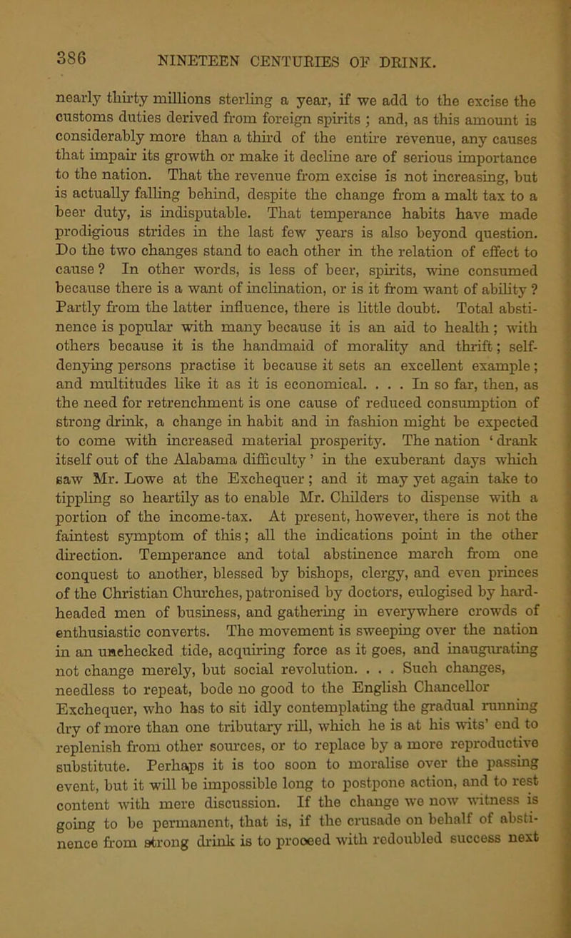 nearly thirty millions sterling a year, if we add to the excise the customs duties derived from foreign spirits ; and, as this amount is considerably more than a third of the entire revenue, any causes that impair its growth or make it decline are of serious importance to the nation. That the revenue from excise Is not increasing, but is actually falling behind, despite the change from a malt tax to a beer duty, is indisputable. That temperance habits have made prodigious strides in the last few years is also beyond question. Do the two changes stand to each other in the relation of effect to cause ? In other words, is less of beer, spirits, wine consumed because there is a want of inclination, or is it from want of ability ? Partly from the latter influence, there is little doubt. Total absti- nence is popular with many because it is an aid to health; with others because it is the handmaid of morality and thrift; self- denying persons practise it because it sets an excellent example; and multitudes like it as it is economical. ... In so far, then, as the need for retrenchment is one cause of reduced consumption of strong drink, a change in habit and in fashion might be expected to come with increased material prosperity. The nation ‘ drank itself out of the Alabama difficulty ’ in the exuberant days which saw Mr. Lowe at the Exchequer; and it may yet again take to tippling so heartily as to enable Mr. Childers to dispense with a portion of the income-tax. At present, however, there is not the faintest symptom of this; all the indications point in the other direction. Temperance and total abstinence march from one conquest to another, blessed by bishops, clergy, and even princes of the Christian Chinches, patronised by doctors, eulogised by hard- headed men of business, and gathering in everywhere crowds of enthusiastic converts. The movement is sweeping over the nation in an unchecked tide, acquiring force as it goes, and inaugurating not change merely, but social revolution. . . . Such changes, needless to repeat, bode no good to the English Chancellor Exchequer, who has to sit idly contemplating the gradual running dry of more than one tributary rill, which he is at his wits’ end to replenish from other sources, or to replace by a more reproductive substitute. Perhaps it is too soon to moralise over the passing event, but it will be impossible long to postpone action, and to rest content with mere discussion. If the change we now witness is going to be permanent, that is, if the crusade on behalf of absti- nence from strong drink is to prooeed with redoubled success next