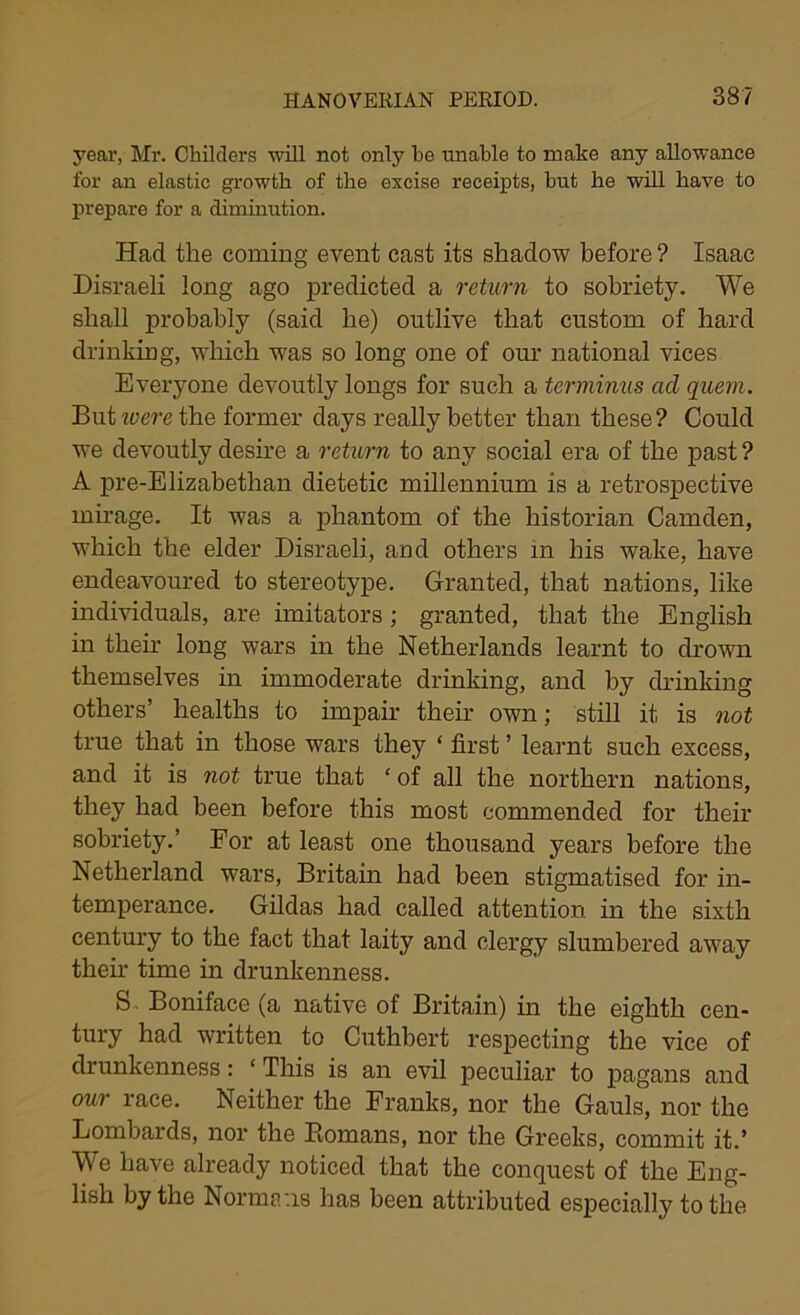 year, Mr. Childers will not only he unable to make any allowance for an elastic growth of the excise receipts, hut he will have to prepare for a diminution. Had the coming event cast its shadow before ? Isaac Disraeli long ago predicted a return to sobriety. We shall probably (said be) outlive that custom of hard drinking, which was so long one of our national vices Everyone devoutly longs for such a terminus ad quern. But ivere the former days really better than these ? Could we devoutly desire a return to any social era of the past ? A pre-Elizabethan dietetic millennium is a retrospective mirage. It was a phantom of the historian Camden, which the elder Disraeli, and others in his wake, have endeavoured to stereotype. Granted, that nations, like individuals, are imitators ; granted, that the English in then long wars in the Netherlands learnt to drown themselves in immoderate drinking, and by drinking others’ healths to impair their own; still it is not true that in those wars they * first ’ learnt such excess, and it is not true that ‘ of all the northern nations, they had been before this most commended for their sobriety.’ For at least one thousand years before the Netherland wars, Britain had been stigmatised for in- temperance. Gildas had called attention in the sixth century to the fact that laity and clergy slumbered away their time in drunkenness. S Boniface (a native of Britain) in the eighth cen- tury had written to Cuthbert respecting the vice of drunkenness: ‘ This is an evil peculiar to pagans and our race. Neither the Franks, nor the Gauls, nor the Lombards, nor the Romans, nor the Greeks, commit it.’ We have already noticed that the conquest of the Eng- lish by the Norma .is has been attributed especially to the