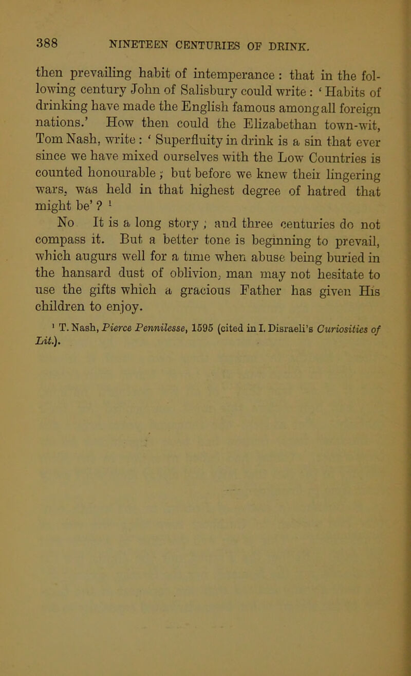 then prevailing habit of intemperance : that in the fol- lowing century John of Salisbury could write: ‘ Habits of drinking have made the English famous among all foreign nations.’ How then could the Elizabethan town-wit, Tom Nash, write : ' Superfluity in drink is a sin that ever since we have mixed ourselves with the Low Countries is counted honourable ; but before we knew theii lingering wars, was held in that highest degree of hatred that might be’ ? ! No It is a long story ; and three centuries do not compass it. But a better tone is beginning to prevail, which augurs well for a time when abuse being buried hi the hansard dust of oblivion, man may not hesitate to use the gifts which a gracious Father has given His children to enjoy. 1 T. Nash, Pierce Pennilesse, 1595 (cited in I. Disraeli’s Curiosities of Lit.).