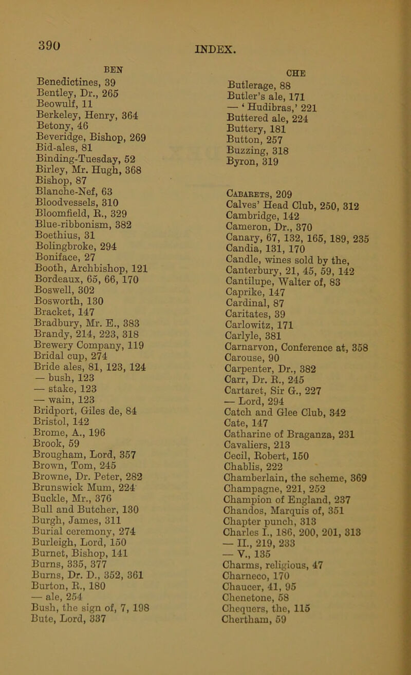BEN CHE Benedictines, 39 Bentley, Dr., 265 Beowulf, 11 Berkeley, Henry, 364 Betony, 46 Beveridge, Bishop, 269 Bid-ales, 81 Binding-Tuesday, 52 Birley, Mr. Hugh, 368 Bishop, 87 Butlerage, 88 Butler’s ale, 171 — ‘ Hudibras,’ 221 Buttered ale, 224 Buttery, 181 Button, 257 Buzzing, 318 Byron, 319 Blanche-Nef, 63 Bloodvessels, 310 Bloomfield, R., 329 Blue-ribbonism, 382 Boethius, 31 Bolingbroke, 294 Boniface, 27 Booth, Archbishop, 121 Bordeaux, 65, 66, 170 Boswell, 302 Bosworth, 130 Bracket, 147 Bradbury, Mr. E., 383 Brandy, 214, 223, 318 Brewery Company, 119 Bridal cup, 274 Bride ales, 81, 123, 124 — bush, 123 — stake, 123 — wain, 123 Bridport, Giles de, 84 Bristol, 142 Brome, A., 196 Brook, 59 Brougham, Lord, 357 Brown, Tom, 245 Browne, Dr. Peter, 282 Brunswick Mum, 224 Buckle, Mr., 376 Bull and Butcher, 130 Burgh, James, 311 Burial ceremony, 274 Burleigh, Lord, 150 Burnet, Bishop, 141 Burns, 335, 377 Bums, Dr. D., 352, 361 Burton, R., 180 — ale, 254 Bush, the sign of, 7, 198 Bute, Lord, 337 Cabarets, 209 Calves’ Head Club, 250, 312 Cambridge, 142 Cameron, Dr., 370 Canary, 67, 132, 165, 189, 235 Candia, 131, 170 Candle, wines sold by the, Canterbury, 21, 45, 59, 142 Cantilupe, Walter of, 83 Caprike, 147 Cardinal, 87 Caritates, 39 Carlowitz, 171 Carlyle, 381 Carnarvon, Conference at, 358 Carouse, 90 Carpenter, Dr., 382 Carr, Dr. R., 245 Cartaret, Sir G., 227 — Lord, 294 Catch and Glee Club, 342 Cate, 147 Catharine of Braganza, 231 Cavaliers, 213 Cecil, Robert, 150 Chablis, 222 Chamberlain, the scheme, 369 Champagne, 221, 252 Champion of England, 237 Chandos, Marquis of, 351 Chapter punch, 313 Charles I., 186, 200, 201, 313 — II., 219, 233 — V., 135 Charms, religious, 47 Charneco, 170 Chaucer, 41, 95 Chenetone, 58 Chequers, the, 115 Chertham, 59