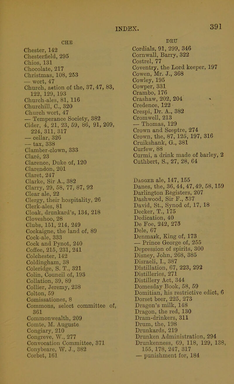 CHE Chester, 142 Chesterfield, 295 Chios, 131 Chocolate, 217 Christmas, 108, 253 — wort, 47 Church, aetion of the, 37,47, 83, 122, 129, 193 Church-ales, 81, 116 Churchill, C., 320 Church wort, 47 — Temperance Society, 382 Cider, 4, 21, 23, 59, 86, 91, 209, 224, 311, 317 — cellar, 326 — tax, 338 Clamber-clown, 333 ClaiA, 23 Clarence, Duke of, 120 Clarendon, 201 Claret, 247 Clarke, Sir A., 382 Clarry, 29, 58, 77, 87, 92 Clear ale, 22 Clergy, their hospitality, 26 Clerk-ales, 81 Cloak, drunkard’s, 134, 218 Cloveshoo, 28 Clubs, 151, 214, 249 Cockaigne, the land of, 89 Cock-ale, 333 Cock and Pynot, 240 Cofiee, 215, 231, 241 Colchester, 142 Coldingham, 38 Coleridge, S. T., 321 Colin, Council of, 193 Collation, 39, 89 Collier, Jeremy, 238 Colton, 59 Comissationes, 8 Commons, select committee of, 361 Commonwealth, 209 Comte, M. Auguste Congiary, 210 Congreve, W., 277 Convocation Committee, 371 Conybeare, IV. J., 382 Corbet, 161 DRU Cordials, 91, 299, 346 Cornwall, Barry, 322 Costrel, 77 Coventry, the Lord keeper, 197 Cowen, Mr. J., 368 Cowley, 195 Cowper, 331 Crambo, 176 Crashaw, 202, 204 » Credence, 122 • Crespi, Dr. A., 382 Cromwell, 213 — Thomas, 129 Crown and SGeptre, 274 Crown, the, 87, 125, 197, 316 Cruikshank, G., 381 Curfew, 88 Curmi, a drink made of barley, 2 Cuthbert, S., 27, 28, 64 Dagger ale, 147, 155 Danes, the, 36, 44, 47,49, 58,159 Darlington Begisters, 207 Dashwood, Sir F., 337 David, St., Synod of, 17, 18 Decker, T., 175 Dedication, 40 De Foe, 242, 275 Dele, 67 Denmark, King of, 173 — Prince George of, 255 Depression of spirits, 300 Disney, John, 268, 385 Disraeli, I., 387 Distillation, 67, 223, 292 Distilleries, 271 Distillery Act, 344 Domesday Book, 58, 59 Domitian, his restrictive edict, 6 Dorset beer, 225, 273 Dragon’s milk, 148 Dragon, the red, 130 Dram-drinkers, 311 Drum, the, 198 Drunkards, 219 Drunken Administration, 294 Drunkenness, 69, 118, 129, 138, 155, 178, 247, 317 — punishment for, 184