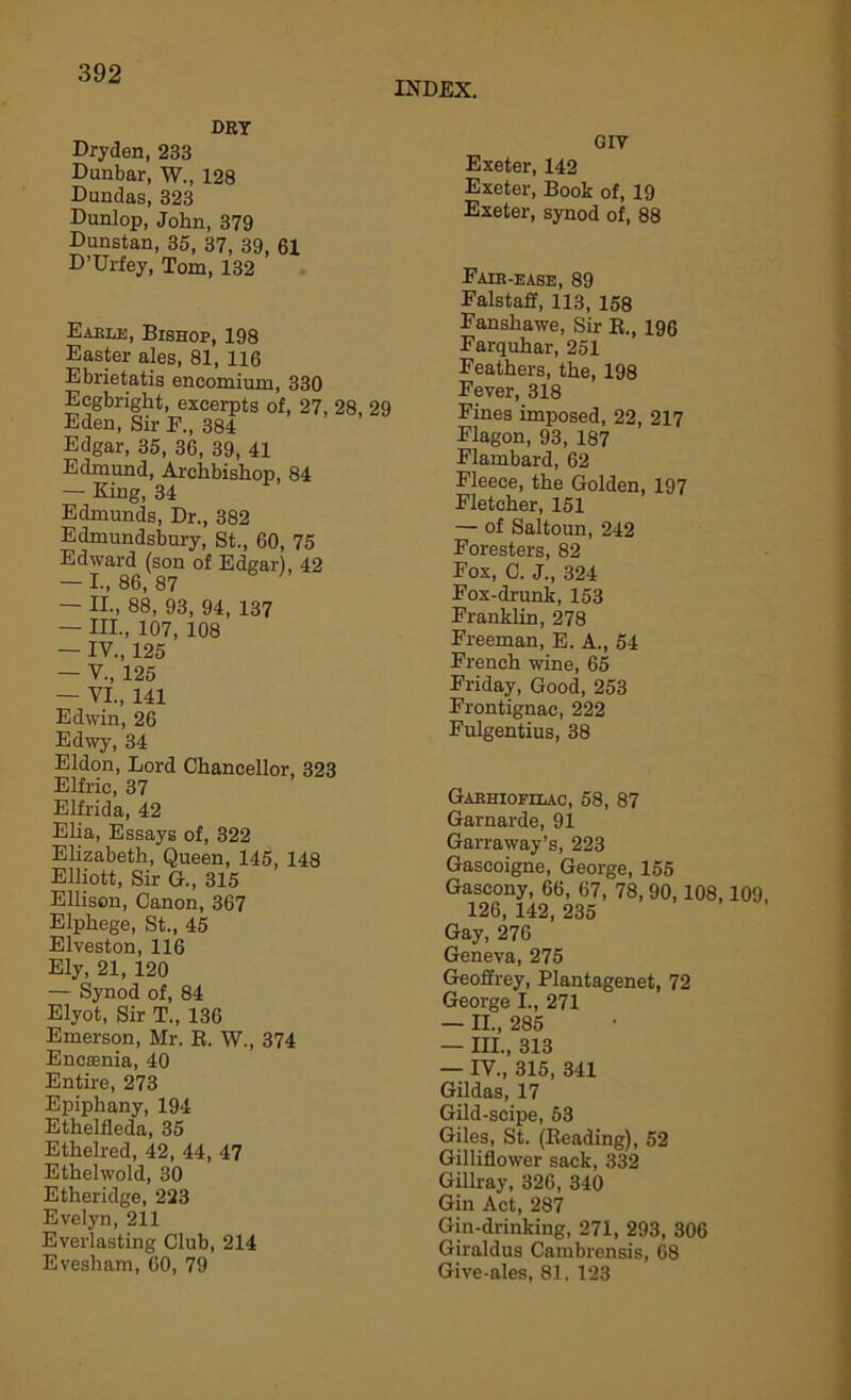 INDEX. DRY Dryden, 233 Dunbar, W., 128 Dundas, 323 Dunlop, John, 379 Dunstan, 35, 37, 39, 61 D’Urfey, Tom, 132 Eable, Bishop, 198 Easter ales, 81, 116 Ebrietatis encomium, 330 Eegbright, excerpts of, 27, 28, 29 Eden, Sir F., 384 Edgar, 35, 36, 39, 41 Edmund, Archbishop, 84 — King, 34 Edmunds, Dr., 382 Edmundsbury, St., 60, 75 Edward (son of Edgar), 42 — I., 86, 87 — II., 88, 93, 94, 137 — HI., 107, 108 — IV., 125 — V., 125 — VI., 141 Edwin, 26 Edwy, 34 Eldon, Lord Chancellor, 323 Elfric, 37 Elfrida, 42 Elia, Essays of, 322 Elizabeth, Queen, 145, 148 Elliott, Sir G., 315 Ellison, Canon, 367 Elphege, St., 45 Elveston, 116 Ely, 21, 120 — Synod of, 84 Elyot, Sir T., 136 Emerson, Mr. K. W., 374 Encoenia, 40 Entire, 273 Epiphany, 194 Ethelfleda, 35 Ethelred, 42, 44, 47 Ethelwold, 30 Etheridge, 223 Evelyn, 211 Everlasting Club, 214 Evesham, 60, 79 GIV Exeter, 142 Exeter, Book of, 19 Exeter, synod of, 88 Fair-ease, 89 Falstaff, 113, 158 Fanshawe, Sir E., 196 Farquhar, 251 Feathers, the, 198 Fever, 318 Fines imposed, 22, 217 Flagon, 93, 187 Flambard, 62 Fleece, the Golden, 197 Fletcher, 151 — of Saltoun, 242 Foresters, 82 Fox, C. J., 324 Fox-drunk, 153 Franklin, 278 Freeman, E. A., 54 French wine, 65 Friday, Good, 253 Frontignae, 222 Fulgentius, 38 Gariiiofilac, 58, 87 Garnarde, 91 Garraway’s, 223 Gascoigne, George, 155 Gascony, 66, 67, 78, 90,108, 126, 142, 235 Gay, 276 Geneva, 275 Geoffrey, Plantagenet, 72 George I., 271 — II., 285 — III., 313 — IV., 315, 341 Gildas, 17 Gild-scipe, 53 Giles, St. (Beading), 52 Gilliflower sack, 332 Gillray, 326, 340 Gin Act, 287 Gin-drinking, 271, 293, 306 Giraldus Cambrensis, 68 Give-ales, 81, 123