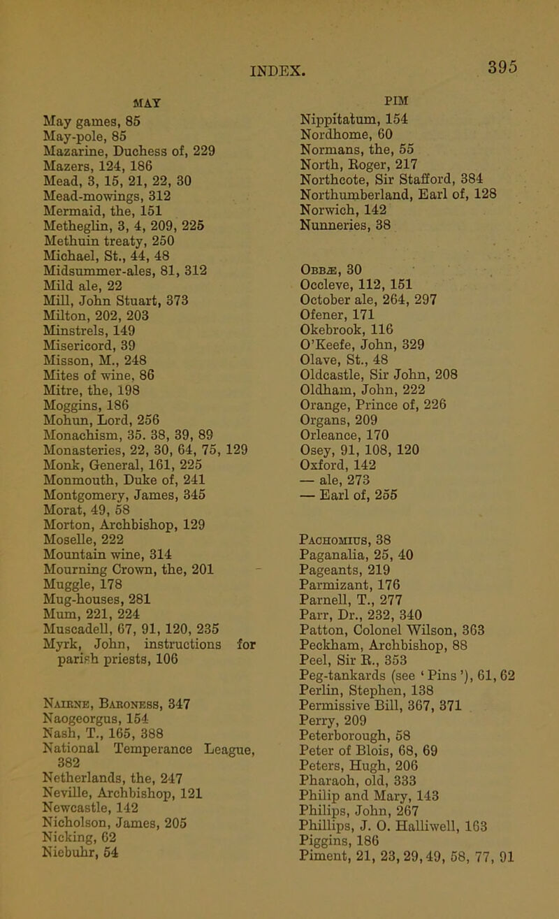 MAT May games, 85 May-pole, 85 Mazarine, Duchess of, 229 Mazers, 124, 186 Mead, 3, 15, 21, 22, 30 Mead-mowings, 312 Mermaid, the, 151 Metheglin, 3, 4, 209, 225 Methuin treaty, 250 Michael, St., 44, 48 Midsummer-ales, 81, 312 Mild ale, 22 Mill, John Stuart, 373 Milton, 202, 203 Minstrels, 149 Misericord, 39 Misson, M., 248 Mites of wine, 86 Mitre, the, 198 Moggins, 186 Mohun, Lord, 256 Monaehism, 35. 38, 39, 89 Monasteries, 22, 30, 64, 75, 129 Monk, General, 161, 225 Monmouth, Duke of, 241 Montgomery, James, 345 Morat, 49, 58 Morton, Archbishop, 129 Moselle, 222 Mountain wine, 314 Mourning Crown, the, 201 Muggle, 178 Mug-houses, 281 Mum, 221, 224 Muscadell, 67, 91, 120, 235 Myrk, John, instructions for parish priests, 106 Nairne, Baroness, 347 Naogeorgus, 154 Nash, T., 165, 388 National Temperance League, 382 Netherlands, the, 247 Neville, Archbishop, 121 Newcastle, 142 Nicholson, James, 205 Nicking, 62 Niebuhr, 54 PIM Nippitatum, 154 Norclhome, 60 Normans, the, 55 North, Roger, 217 Northcote, Sir Stafford, 384 Northumberland, Earl of, 128 Norwich, 142 Nunneries, 38 Obb2e, 30 Occleve, 112, 151 October ale, 264, 297 Ofener, 171 Okebrook, 116 O’Keefe, John, 329 Olave, St., 48 Oldcastle, Sir John, 208 Oldham, John, 222 Orange, Prince of, 226 Organs, 209 Orleance, 170 Osey, 91, 108, 120 Oxford, 142 — ale, 273 — Earl of, 255 Pachomitjs, 38 Paganalia, 25, 40 Pageants, 219 Parmizant, 176 Parnell, T., 277 Parr, Dr., 232, 340 Patton, Colonel Wilson, 363 Peekham, Archbishop, 88 Peel, Sir R., 353 Peg-tankards (see ‘ Pins ’), 61, 62 Perlin, Stephen, 138 Permissive Bill, 367, 371 Perry, 209 Peterborough, 58 Peter of Blois, 68, 69 Peters, Hugh, 206 Pharaoh, old, 333 Philip and Mary, 143 Philips, John, 267 Phillips, J. O. Halliwell, 163 Piggins, 186 Piment, 21, 23, 29,49, 58, 77, 91