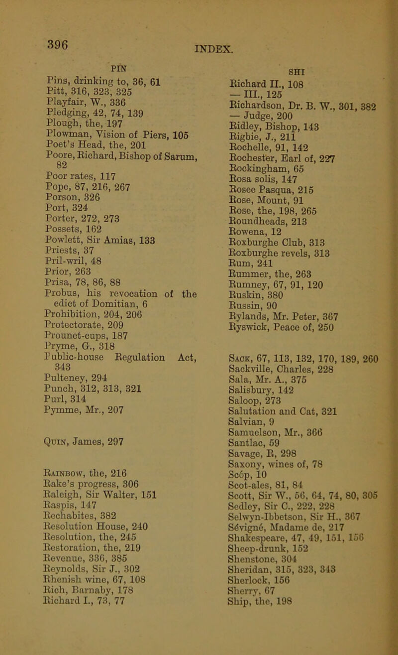 INDEX. PIN Pins, drinking to, 36, 61 Pitt, 316, 323, 325 Playfair, W., 336 Pledging, 42, 74, 139 Plough, the, 197 Plowman, Vision of Piers, 105 Poet’s Head, the, 201 Poore, Richard, Bishop of Sarum, 82 Poor rates, 117 Pope, 87, 216, 267 Porson, 326 Port, 324 Porter, 272, 273 Possets, 162 Powlett, Sir Amias, 133 Priests, 37 Pril-wril, 48 Prior, 263 Prisa, 78, 86, 88 Probus, his revocation of the edict of Domitian, 6 Prohibition, 204, 206 Protectorate, 209 Prounet-cups, 187 Pryme, G., 318 Public-house Regulation Act, 343 Pulteney, 294 Punch, 312, 313, 321 Purl, 314 Pymme, Mr., 207 Quin, James, 297 Rainbow, the, 216 Rake’s progress, 306 Raleigh, Sir Walter, 151 Raspis, 147 Rechabites, 382 Resolution House, 240 Resolution, the, 245 Restoration, the, 219 Revenue, 336, 385 Reynolds, Sir J., 302 Rhenish wine, 67, 108 Rich, Barnaby, 178 Richard I., 73, 77 SHI Richard H., 108 — III., 125 Richardson, Dr. B. W., 301, 382 — Judge, 200 Ridley, Bishop, 143 Rigbie, J., 211 Rochelle, 91, 142 Rochester, Earl of, 227 Rockingham, 65 Rosa sobs, 147 Rosee Pasqua, 215 Rose, Mount, 91 Rose, the, 198, 265 Roundheads, 213 Rowena, 12 Roxburghe Club, 313 Roxburghe revels, 313 Rum, 241 Rummer, the, 263 Rumney, 67, 91, 120 Ruskin, 380 Russin, 90 Rylands, Mr. Peter, 367 Ryswick, Peace of, 250 Sack, 67, 113, 132, 170, 189, 260 SackviUe, Charles, 228 Sala, Mr. A., 375 Salisbury, 142 Saloop, 273 Salutation and Cat, 321 Salvian, 9 Samuelson, Mr., 366 Santlac, 59 Savage, R, 298 Saxony, wines of, 78 Sc6p, 10 Scot-ales, 81, 84 Scott, Sir W., 56, 64, 74, 80, 305 Scdley, Sir C., 222, 228 Selwyn-Ibbetson, Sir H., 367 Sdvign6, Madame de, 217 Shakespeare, 47, 49, 151, 156 Sheep-drunk, 152 Shenstone, 304 Sheridan, 315, 323, 343 Sherlock, 156 Sherry, 67 Ship, the, 198
