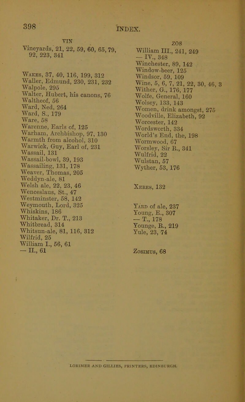 vra Vineyards, 21, 22, 59, 60, 65, 79, 92, 223, 341 Wakes, 37, 40, 116, 199, 312 Waller, Edmund, 230, 231, 232 Walpole, 295 Walter, Hubert, his canons, 76 Waltheof, 56 Ward, Ned, 264 Ward, S., 179 Ware, 58 Warenne, Earls of, 125 Warham, Archbishop, 97, 130 Warmth from alcohol, 310 Warwick, Guy, Earl of, 231 Wassail, 131 Wassail-bowl, 39, 193 Wassailing, 131, 178 Weaver, Thomas, 205 Weddyn-ale, 81 Welsh ale, 22, 23, 46 Wenceslaus, St., 47 Westminster, 58, 142 Weymouth, Lord, 325 Whiskins, 186 Whitaker, Dr. T., 213 Whitbread, 314 Whitsun-ale, 81, 116, 312 Wilfrid, 25 William I., 56, 61 — II., 61 ZOS William III., 241, 249 — IV., 348 Winchester, 89, 142 Window-beer, 125 Windsor, 59, 109 Wine, 5, 6, 7, 21, 22, 30, 46, 3 Wither, G., 176, 177 Wolfe, General, 160 Wolsey, 133, 143 Women, drink amongst, 275 Woodville, Elizabeth, 92 Worcester, 142 Wordsworth, 334 World’s End, the, 198 Wormwood, 67 Worsley, Sir R., 341 Wulfrid, 22 Wulstan, 57 Wyther, 53, 176 Xeees, 132 Yard of ale, 237 Young, E., 307 — T., 178 Younge, R., 219 Yule, 23, 74 Zosimus, 68 LOKIMER AND GILLIES, PRINTERS, EDINBURGH.