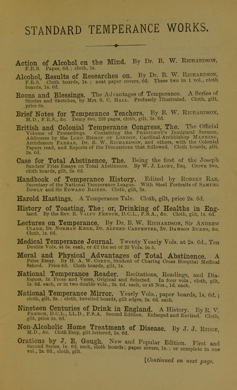 STANDARD TEMPERANCE WORKS. «- Action of Alcohol on the Mind. By Dr. B. W. Richardson, F.R.S. Paper, 6d.; cloth, Is. Alcohol, Results of Researches on. By Dr B. W. Richardson F.R.S. Cloth hoards, Is. ; neat paper covers, 6d. These two in 1 vol., cloth boards, Is. 6d. Boons and Blessings. The Advantages of Temperance A Series of Stories and Sketches, by Mrs. S. C. Hall. Profusely Illustrated. Cloth, gilt, price 6s. Brief Notes for Temperance Teachers. By B. W. Richardson, M.D., F.R.S., &c. Demy 8vo, 208 pages, cloth, gilt, 2s. 6d. British and Golonial Temperance Congress, The. The Official Volume of Proceedings. Containing the President's Inaugural Sermon, Addresses by the Lord Bishop of London, Cardinal-Archbishop Manning, Archdeacon Farrar, Dr. B. W. Richardson, and others, with the Colonial Papers read, and Reports of the Discussions that followed. Cloth boards, gilt, 3s. 6d. Case for Total Abstinence, The. Being the first of the Joseph Sanders’ Prize Essays on Total Abstinence. By W. J. Lacey, Esq. Crown Svo, cloth boards, gilt, 3s. 6d. Handbook of Temperance History. Edited by Robert Rae, Secretary of the National Temperance League. With Steel Portraits of Samuel Bowly and Sir Edward Baines. Cloth, gilt, 2s. Harold Hastings. A Temperance Tale. Cloth, gilt, price 2s. 6d. History of Toasting, The; or, Drinking of Healths in Eng- land. By the Rev. R. Valpy French, D.C.L., F.S.A., <fcc. Cloth, gilt. Is. Gd. Lectures on Temperance. By Dr. B. W. Richardson, Sir Andrew Clark, Dr. Norman Kerr, Dr. Alfred Carpenter, Dr. Dawson Burns, &c. Cloth, Is. 6d. Medical Temperance Journal. Twenty Yearly Vols. at 2s. Gd., Ten Double Vols. at 5s. each, or £2 the set of 20 Vols. in 5. Moral and Physical Advantages of Total Abstinence. A Prize Essay. By H. A. W. Coryn, Student of Charing Cross Hospital Medical School. Price 6d. Cloth hoards, gilt, Is. National Temperance Reader. Recitations, Readings, and Dia- logues, in Prose and Verse, Original and Selected. In four vols., cloth gilt Is. 6d. each, or in two double vols., 2s. 6d. each, or 48 Nos., Id. each. ’ ’ National Temperance Mirror. Yearly Vols., paper boards, is 6d • cloth, gilt, 2s. ; cloth, bevelled boards, gilt edges, 2s. 6d. each. Nineteen Centuries of Drink in England. A History. By R. v. Frenoh, D.C.L., LL.D., F.S.A. Second Edition. Enlarged and Revised. Cloth gilt, price os. o(l. No^CA0ho^Cu Home Treatment of Disease. By j. j. RiDCE, M.D., <fcc. Cloth limp, gilt lettered, Is. 6d. Orations by J. B. Gough. New and Popular Edition. First and “ ed.^cioth, gut ’ 8; paper C0VerS’ ls- ; or complete in one [Continued on next page.