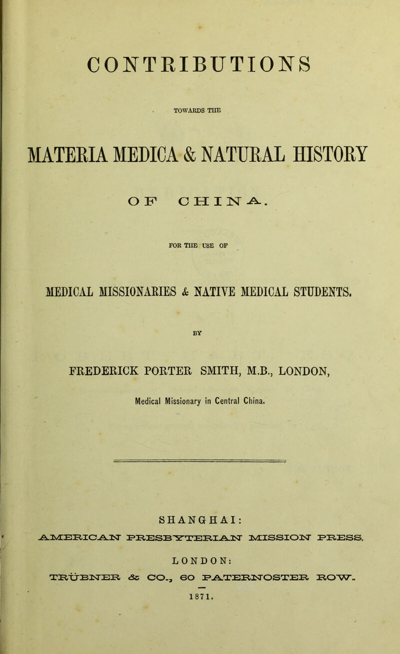 CONTRIBUTIONS TOWARDS THE MATERIA MEDICA & NATURAL HISTORY OF CHINA. FOR TIIE USE OF MEDICAL MISSIONARIES & NATIVE MEDICAL STUDENTS. BY FREDERICK PORTER SMITH, M.B., LONDON, Medical Missionary in Central China. SHANGHAI: ^IvTE^UC^-lsr PRESBYTERIAN IMIISSIOilSr PRESS. LONDON: TPtijBNER. <5c CO., 60 PATERNOSTER EOW= 1871.