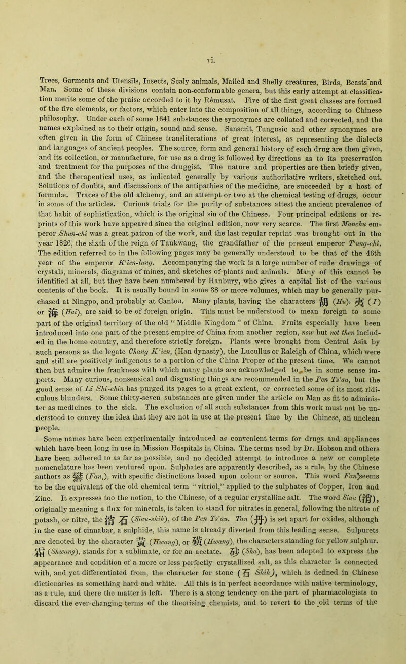 VJ. Trees, Garments and Utensils, Insects, Scaly animals, Mailed and Shelly creatures, Birds, Beasts'and Man. Some of these divisions contain non-conformable genera, but this early attempt at classifica- tion merits some of the praise accorded to it by Remusat. Five of the first great classes are formed of the five elements, or factors, which enter into the composition of all things, according to Chinese philosophy. Under each of some 1641 substances the synonymes are collated and corrected, and the names explained as to their origin, sound and sense. Sanscrit, Tungusic and other synonymes are often given in the form of Chinese transliterations of great interest, as representing the dialects and languages of ancient peoples. The source, form and general history of each drug are then given, and its collection, or manufacture, for use as a drug is followed by directions as to its preservation and treatment for the purposes of the druggist. The nature and properties are then briefly given, and the therapeutical uses, as indicated generally by various authoritative writers, sketched out. Solutions of doubts, and discussions of the antipathies of the medicine, are succeeded by a host of formulas. Traces of the old alchemy, and an attempt or two at the chemical testing of drugs, occur in some of the articles. Curious trials for the purity of substances attest the ancient prevalence of that habit of sophistication, which is the original sin of the Chinese. Four principal editions or re- prints of this work have appeared since the original edition, now very scarce. The first Hanchu em- peror Shun-chi was a great patron of the work, and the last regular reprint .was brought out in the year 1826, the sixth of the reign of Taukwang, the grandfather of the present emperor Tung-chi. The edition referred to in the following pages may be generally understood to be that of the 46th year of the emperor K'ien-lung. Accompanying the work is a large number of rude drawings of crystals, minerals, diagrams of mines, and sketches of plants and animals. Many of this cannot be identified at all, but they have been numbered by Hanbury, who gives a capital list of the various contents of the book. It is usually bound in some 38 or more volumes, which may be generally pur- chased at Ningpo, and probably at Canton. Many plants, having the characters $ (iso, % (i) or ffg (Hai), are said to be of foreign origin. This must be understood to mean foreign to some part of the original territory of the old “ Middle Kingdom ” of China. Fruits especially have been introduced into one part of the present empire of China from another region, now but not then includ- ed in the home country, and therefore strictly foreign. Plants were brought from Central Asia by such persons as the legate Chang K‘ien, (Han dynasty), the Lucullus or Raleigh of China, which were and still are positively indigenous to a portion of the China Proper of the present time. We cannot then but admire the frankness with which many plants are acknowledged to^be in some sense im- ports. Many curious, nonsensical and disgusting things are recommended in the Fen Ts‘au, but the good sense of Li SM-ehhn has purged its pages to a great extent, or corrected some of its most ridi- culous blunders. Some thirty-seven substances are given under the article on Man as fit to adminis- ter as medicines to the sick. The exclusion of all such substances from this work must not be un- derstood to convey the idea that they are not in use at the present time by the Chinese, an unclean people. Some names have been experimentally introduced as convenient terms for drugs and appliances which have been long in use in Mission Hospitals in China. The terms used by Dr. Ho.bson and others have been adhered to as far as possible, and no decided attempt to introduce a new or complete nomenclature has been ventured upon. Sulphates are apparently described, as a rule, by the Chinese authors as Up (Fan,), with specific distinctions based upon colour or source. This word Fan]seems to be the equivalent of the old chemical term “ vitriol,” applied to the sulphates of Copper, Iron and Zinc. It expresses too the notion, to the Chinese, of a regular crystalline salt. The word Siau (^)> originally meaning a flux for minerals, is taken to stand for nitrates in general, following the nitrate of potash, or nitre, the (Siau-shih), of the Fen Ts'au. Tan (-J1}-) is set apart for oxides, although in the case of cinnabar, a sulphide, this name is already diverted from this leading sense. Sulpurets are denoted by the character ^ (Hwang), or (Hwang), the characters standing for yellow sulphur. )p|| (Shwang), stands for a sublimate, or for an acetate, fij) (Sha), has been adopted to express the appearance and condition of a more or less perfectly crystallized salt, as this character is connected with, and yet differentiated from, the character for stone ( J) Skill), which is defined in Chinese dictionaries as something hard and white. All this is in perfect accordance with native terminology, as a rule, and there the matter is left. There is a stong tendency on the part of pharmacologists to discard the ever-changing terms of the theorising chemists, and to revert to the old terms of the