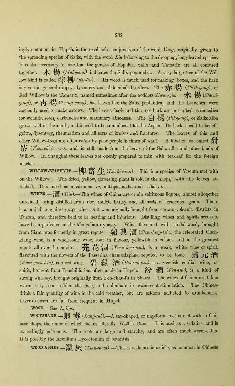 ingly common in Hupeh, is tlie result of a conjunction of the word Yang, originally given to the spreading species of Salix, with the word Liu belonging to the drooping, long-leaved species. It is also necessary to note that the genera of Populus, Salix and Tamarix are all confused together. (Muh-yang) indicates the Salix pentandra. A very large tree of the Wil- low kind is called (Ku-liu). Its wood is much used for making boxes, and the bark is given in general dropsy, dysentery and abdominal disorders. The (C/iih-yang), or Red Willow is the Tamarix, named sometimes after the goddess Kwan-yin. (.S/ucui- yang), or (Tsing-yang), has leaves like the Salix pentandra, and the branches were anciently used to make arrows. The leaves, bark and the root-bark are prescribed as remedies for wounds, sores, carbuncles and mammary abscesses. The Q (Peh-yang), or Salix alba grows well in the north, and is said to be tremulous, like the Aspen. Its bark is said to benefit goitre, dysentery, rheumatism and all sorts of bruises and fractures. The leaves of this and other Willow-trees are often eaten by poor people in times of want. A kind of tea, called St % (T‘ien-cli a), was, and is still, made from the leaves of the Salix alba and other kinds of Willow. In Shanghai these leaves are openly prepared to mix with tea-leaf for the foreign market. WILLOW-EPIPHYTE.—^Jj|J (Liu-Jci-sang).—This is a species of Viscum met with on the Willow. The dried, yellow, flowering plant is sold in the shops, with the leaves at- tached. It is used as a carminative, antispasmodic and sedative. WINES—'J|!j (Tsiu).—The wines of China are crude spirituous liquors, almost altogether unrefined, being distilled from rice, millet, barley and all sorts of fermented grain. There is a prejudice against grape-wine, as it was originally brought from certain volcanic districts in Turfan, and therefore held to be heating and injurious. Distilling wines and spirits seems to have been perfected in the Mongolian dynasty. Wine flavoured with sandal-wood, brought from Siam, was formerly in great repute, jj'p J& 'jjS| (Shau-hing-tsiu), the celebrated Cheh- kiang vine, is a wholesome wine, sour in flavour, yellowish in colour, and in the greatest repute all over the empire. (Yuen-hwa-tsiu), is a weak, white wine or spirit, flavoured with the flowers of the Passerina chanuedaplme, reputed to be tonic, yC 'j® (Kwei-yuen-tsiu), is a red wine. tM' (Pih-luh-tsiu), is a greenish cordial wine, or spirit, brought from Pehchihli, but often made in Hupeh. SB (Fen-t&iu), is a kind of strong whiskey, brought originally from Fen-chau-fu in Shansi. The wines of China are taken warm, very soon redden the face, and culminate in evanescent stimulation. The Chinese drink a fair quantity of wine in the cold weather, but are seldom addicted to drunkenness. Liver-diseases are far from frequent in Hupeh. WOOD—See Indigo. WOLFSBANE — MW (Lang-tali).—A tap-shaped, or napiform, root is met with in Chi- nese shops, the name of which means literally Wolf’s Bane. It is used as a sedative, and is exceedingly poisonous. The roots are large and starchy, and are often much worm-eaten. It is possibly the Aconitum Lycoctonum of botanists. (Tsau-hivui).—This is a domestic article, as common in Chinese WOOD-ASHES..