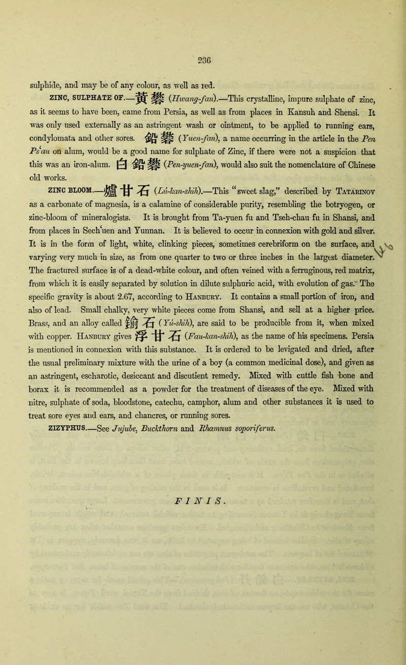 23G sulphide, and may be of any colour, as well as red. ZINC, SULPHATE OF—(Hwang-fan.).—This crystalline, impure sulphate of zinc, as it seems to have been, came from Persia, as well as from places in Kansuh and Shensi. It was only used externally as an astringent wash or ointment, to be applied to running ears, condylomata and other sores. Up (Yuen-fan), a name occurring in the article in the Pm Ps‘au on alum, would be a good name for sulphate of Zinc, if there were not a suspicion that this was an iron-alum. |||j (Pen-yuen-fan), would also suit the nomenclature of Chinese old works. ZINC BLOOM—(Lu-han-sMh).—This u sweet slag,” described by Tatarinov as a carbonate of magnesia, is a calamine of considerable purity, resembling the botryogen, or zinc-bloom of mineralogists. It is brought from Ta-yuen fu and Tseh-chau fu in Shansi, and from places in Sech‘uen and Yunnan. It is believed to occur in connexion with gold and silver. It is in the form of light, white, clinking pieces, sometimes cerebriform on the surface, and . varying very much in size, as from one quarter to two or three inches in the largest diameter. ^ The fractured surface is of a dead-white colour, and often veined with a ferruginous, red matrix, from which it is easily separated by solution in dilute sulphuric acid, with evolution of gas. Tho specific gravity is about 2.67, according to Hanbury. It contains a small portion of iron, and also of lead. Small chalky, very white pieces come from Shansi, and sell at a higher price. Brass, and an alloy called ft 5 (Yu-shih), are said to be producible from it, when mixed with copper. Hanbury gives tf-fi-S (Fau-kan-shih), as the name of his specimens. Persia is mentioned in connexion with this substance. It is ordered to be levigated and dried, after the usual preliminary mixture with the urine of a boy (a common medicinal dose), and given as an astringent, escharotic, desiccant and discutient remedy. Mixed with cuttle fish bone and borax it is recommended as a powder for the treatment of diseases of the eye. Mixed with nitre, sulphate of soda, bloodstone, catechu, camphor, alum and other substances it is used to treat sore eyes and ears, and chancres, or running sores. ZIZYPHUS—gee Jujube. Buckthorn and Rhamnus soporiferus. FINIS.