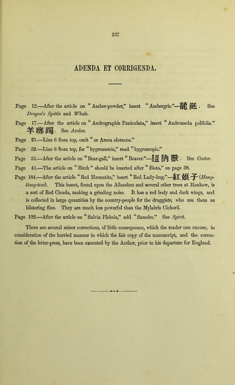 ADENDA ET CORRIGENDA. Page 12.—After the article on “ Amber-powder,” insert “ Ambergris.”—j||[ . See Dragons Spittle and Whale. Page 17.—After the article on “ Andrographis Paniculata,” insert “ Andromeda polifolia.” {j^lj • See Azalea. Page 21.—Line 6 from lop, omit “ or Areca oleracea.” Page 32.—Line 6 from top, for “ hygrometric,” read “ hygroscopic.” Page 35.—After the article on “ Bear-gall,” insert “ Beaver.”—j] jg[ jjj^ |§pC ■ See Castor. Page 45.—The article on “ Birch ” should be inserted after “ Biota,” on page 38. Page 184.—After the article “ Red Haematite,” insert “ Red Lady-bug.” (Hung- liang-tsze). This insect, found upon the Ailanthus and several other trees at Hankow, is a sort of Red Cicada, making a grinding noise. It has a red body and dark wings, and is collected in large quantities by the country-people for the druggists, who use them as blistering flies. They are much less powerful than the Mylabris Cichorii. Page 192.—After the article on “ Salvia Plebeia,” add “ Samshu.” See Spirit. There are several minor corrections, of little consequence, which the reader can excuse, in consideration of the hurried manner in which the fair copy of the manuscript, and the correc- tion of the letter-press, have been executed by the Author, prior to his departure for England.