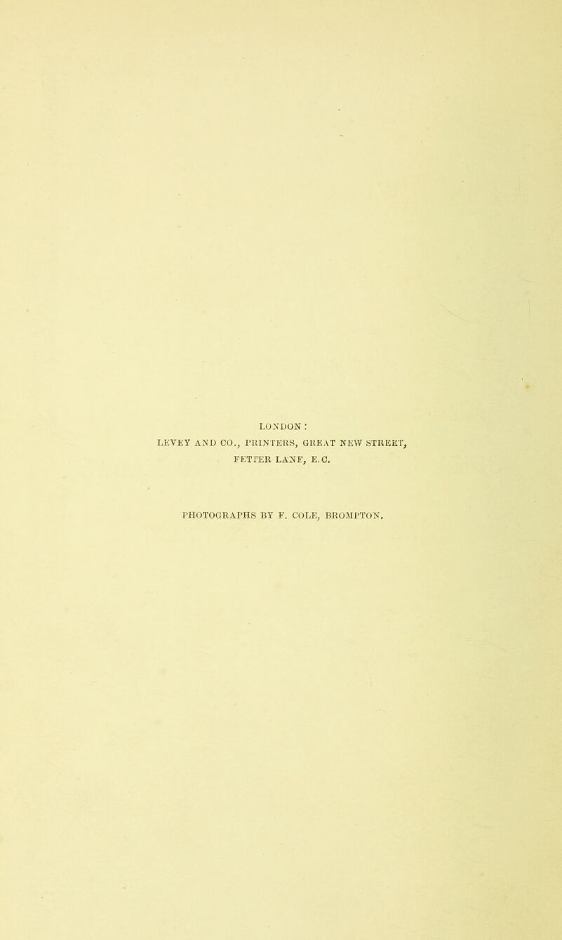 LONDON: LEVEY AND CO., riUNTEElS, GREAT NEW STREET, FETTER LANE, E.C, PHOTOGRAPHS BY F. COLE, BROMPTON.