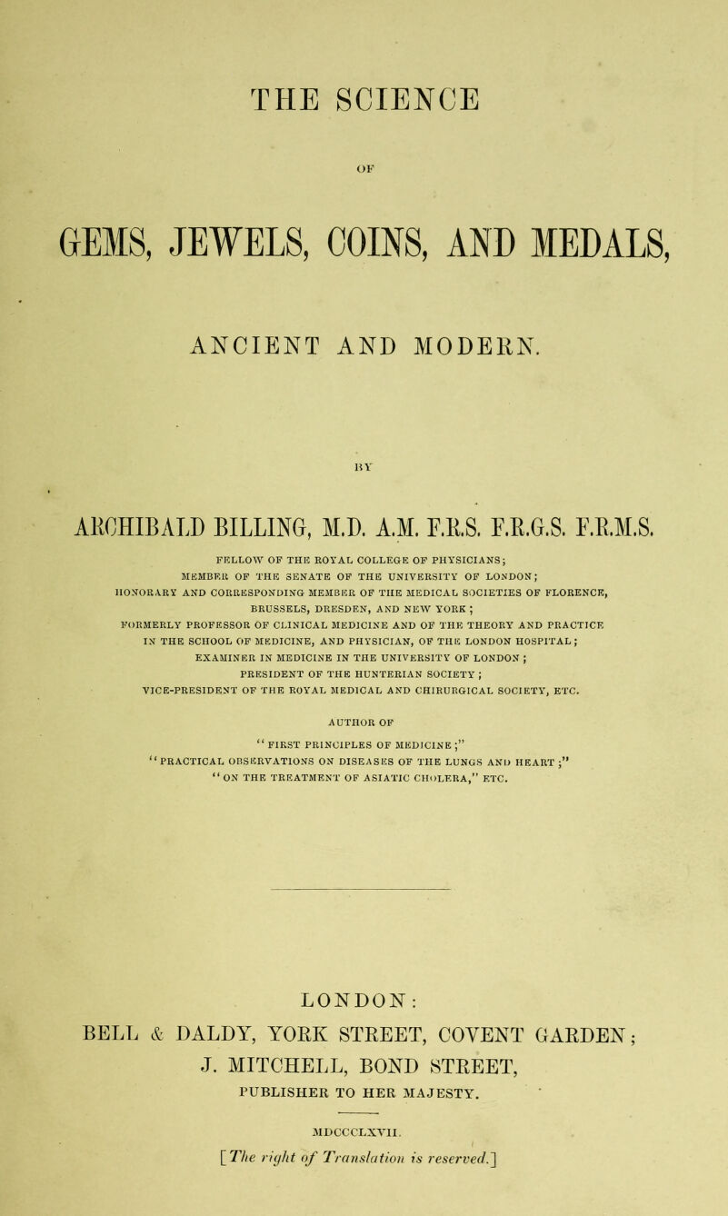 OK GEMS, JEWELS, COINS, AND MEDALS, ANCIENT AND MODERN. HY ARCHIBALD BILLING, M.D. A.M. F.R.S. F.R.G.S. F.R.M.S. FELLOW OF THE EOYAL COLLEGE OF PHYSICIANS; MEMBER OP THE SENATE OF THE UNIVERSITY OF LONDON; HONORARY AND CORRESPONDING MEMBER OF THE MEDICAL SOCIETIES OF FLORENCE, BRUSSELS, DRESDEN, AND NEW YORK ; FORMERLY PROFESSOR OF CLINICAL MEDICINE AND OF THE THEORY AND PRACTICE IN THE SCHOOL OP MEDICINE, AND PHYSICIAN, OF THE LONDON HOSPITAL; EXAMINER IN MEDICINE IN THE UNIVERSITY OF LONDON ; PRESIDENT OF THE HUNTERIAN SOCIETY ; VICE-PRESIDENT OF THE ROY'AL MEDICAL AND CHIRURGICAL SOCIETY, ETC. AUTHOR OF “ FIRST PRINCIPLES OF MEDICINE “practical observations on diseases of THE LUNGS AND HEART “ ON THE TREATMENT OF ASIATIC CHOLERA,” ETC. LONDON: BELL & DALDY, YORK STREET, COYENT GARDEN; J. MITCHELL, BOND STREET, PUBLIStlER TO HER MAJESTY. MDCCCLXTII. \_The right of Translation is reserved.^