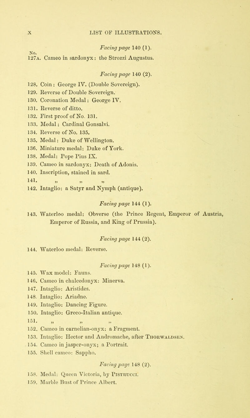Facing page 140 (1). No. 127a. Cameo in sardonyx: the Strozzi Augustus. Facing page 140 (2). 128. Coin; George IV. (Double Sovereign). 129. Reverse of Double Sovereign. 130. Coronation Medal: George IV. 131. Reverse of ditto. 132. First proof of No. 131. 133. Medal: Cardinal Gonsalvi. 134. Reverse of No. 135. 13.5. Medal: Duke of Wellington. 136. Miniature medal: Duke of York. 138. Medal; Pope Pius IX. 139. Cameo in sardonyx: Death of Adonis. 140. Inscription, stained in sard. ID* » » 142. Intaglio: a Satyr and Nymph (antique). Facing page 144 (1). 143. Waterloo medal: Obverse (the Prince Regent, Emperor of Austria, Emperor of Russia, and King of Prussia). Facing page 144 (2). 144. Waterloo medal: Reverse. Facing page 148 (1). 145. Wax model: Fauns. 146. Cameo in chalcedonyx: Minerva. 147. Intaglio: Aristides, 148. Intaglio: Ariadne. 149. Intaglio: Dancing Figure. 150. Intaglio: Greco-Italian antique. 151. 152. Cameo in carnelian-onyx; a Fragment. 153. Intaglio: Hector and Andromache, after Tiiorwaldsen. 154. Cameo in jasper-onyx; a Portrait. 155. Shell cameo: Sappho. Facing page 148 (2). 158. Medal: Queen Victoria, by Pistrucci. 159. Marble Bust of Prince Albert.