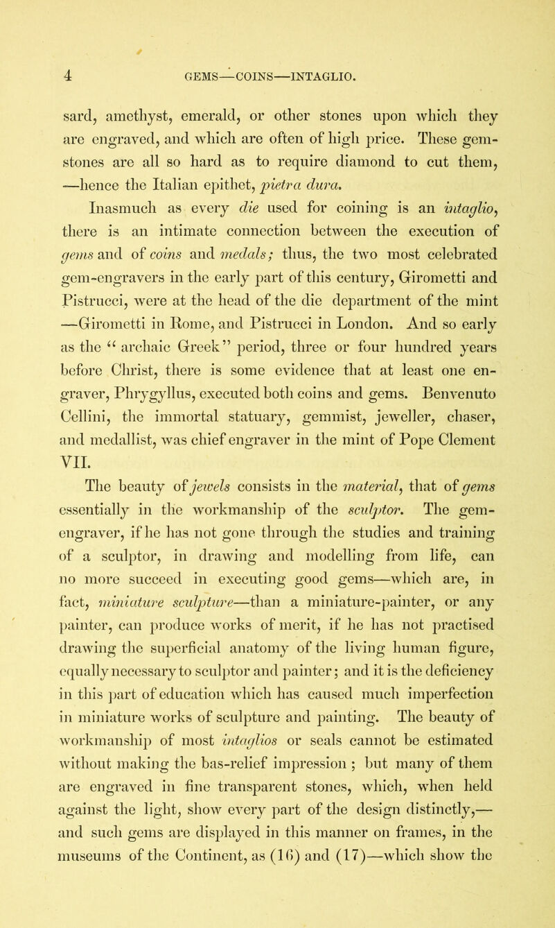 sardj amethyst, emerald, or other stones upon which they are engraved, and which are often of high price. Tliese gem- stones are all so hard as to require diamond to cut them, —hence the Italian epithet, pietra dura. Inasmuch as every die used for coining is an intaglio^ there is an intimate connection between the execution of gems2iY\di of corns dnid medals; thus, the two most celebrated gem-engravers in the early part of this century, Girometti and Pistrucci, were at the head of the die department of the mint •—Girometti in Eome, and Pistrucci in London. And so early as the archaic Greek” period, three or four hundred years before Christ, there is some evidence that at least one en- graver, Phrygyllus, executed both coins and gems. Benvenuto Cellini, the immortal statuary, gemmist, jeweller, chaser, and medallist, was chief engraver in the mint of Pope Clement VII. The beauty jewels consists in the material^ that of gems essentially in the workmanship of the sculptor. The gem- engraver, if he has not gone through the studies and training of a sculptor, in drawing and modelling from life, can no more succeed in executing good gems—which are, in fact, miniature sculpture—than a miniature-painter, or any painter, can produce works of merit, if he has not practised drawing the superficial anatomy of the living human figure, equally necessary to sculptor and painter; and it is the deficiency in this part of education which has caused much imperfection in miniature works of sculpture and painting. The beauty of workmanship of most intaglios or seals cannot be estimated without making the bas-relief impression ; but many of them are engraved in fine transparent stones, which, when held against the light, show every part of the design distinctly,— and such gems are displayed in this manner on frames, in the museums of the Continent, as (Ifi) and (17)—which show the