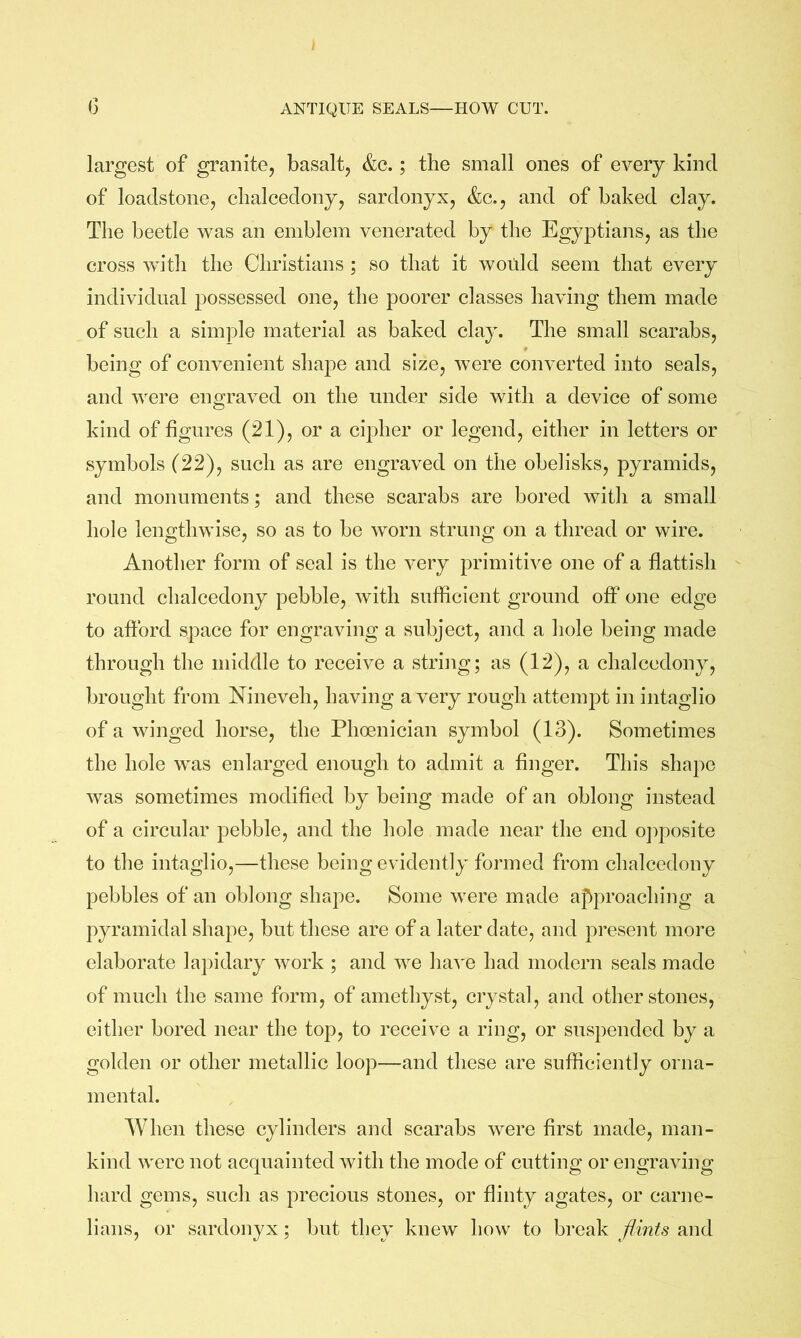 (3 ANTIQUE SEALS—HOW CUT. largest of granite, basalt, &c.; the small ones of every kind of loadstone, chalcedony, sardonyx, &c., and of baked clay. The beetle was an emblem venerated by the Egyptians, as the cross with the Christians ; so that it would seem that every individual possessed one, the poorer classes having them made of such a simple material as baked clay. The small scarabs, being of convenient shape and size, were converted into seals, and were engraved on the under side with a device of some kind of figures (21), or a cipher or legend, either in letters or symbols (22), such as are engraved on the obelisks, pyramids, and monuments; and these scarabs are bored with a small hole lengthwise, so as to be worn strung on a thread or wire. Another form of seal is the very primitive one of a flattish round chalcedony pebble, with sufficient ground off one edge to afford space for engraving a subject, and a hole being made through the middle to receive a string; as (12), a chalcedony, brought from Nineveh, having a very rough attempt in intaglio of a winged horse, the Phoenician symbol (13). Sometimes the hole was enlarged enough to admit a finger. This shape was sometimes modified by being made of an oblong instead of a circular pebble, and the hole made near the end oj^posite to the intaglio,—these being evidently formed from chalcedony pebbles of an oblong shape. Some were made approaching a pyramidal shape, but these are of a later date, and present more elaborate lapidary work ; and we have had modern seals made of much the same form, of amethyst, crystal, and other stones, either bored near the top, to receive a ring, or suspended by a golden or other metallic loop—and these are sufficiently orna- mental. When these cylinders and scarabs were first made, man- kind were not acquainted with the mode of cutting or engraving hard gems, such as precious stones, or flinty agates, or carne- lians, or sardonyx; but they knew how to break flints and