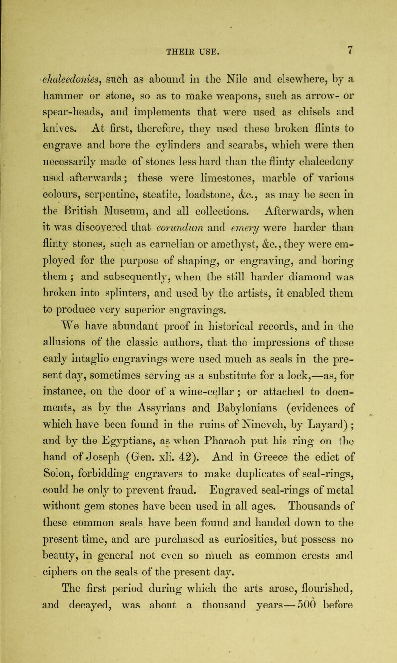 chalcedonies^ such as abound in the Nile and elsewhere, by a hammer or stone, so as to make weapons, such as arrow- or spear-heads, and implements that were used as chisels and knives. At first, therefore, they used these broken flints to engrave and bore the cylinders and scarabs, which were then necessarily made of stones less hard than the flinty chalcedony used afterwards; these were limestones, marble of various colours, serpentine, steatite, loadstone, &c., as may be seen in the British Museum, and all collections. Afterwards, when it was discovered that corundum and emery were harder than flinty stones, such as carnelian or amethyst, &c., they were em- ployed for the purpose of shaping, or engraving, and boring them ; and subsequently, when the still harder diamond was broken into splinters, and used by the artists, it enabled them to produce very superior engravings. We have abundant proof in historical records, and in the allusions of the classic authors, that the impressions of these early intaglio engravings were used much as seals in the pre- sent day, sometimes serving as a substitute for a lock,—as, for instance, on the door of a wine-cellar ; or attached to docu- ments, as by the Assyrians and Babylonians (evidences of which have been found in the ruins of Nineveh, by Layard) ; and by the Egyptians, as when Pharaoh put his ring on the hand of Joseph (Gen. xli. 42). And in Greece the edict of Solon, forbidding engravers to make duplicates of seal-rings, could be only to prevent fraud. Engraved seal-rings of metal without gem stones have been used in all ages. Thousands of these common seals have been found and handed down to the present time, and are purchased as curiosities, but possess no beauty, in general not even so much as common crests and ciphers on the seals of the present day. The first period during which the arts arose, flourished, and decayed, was about a thousand years — 500 before