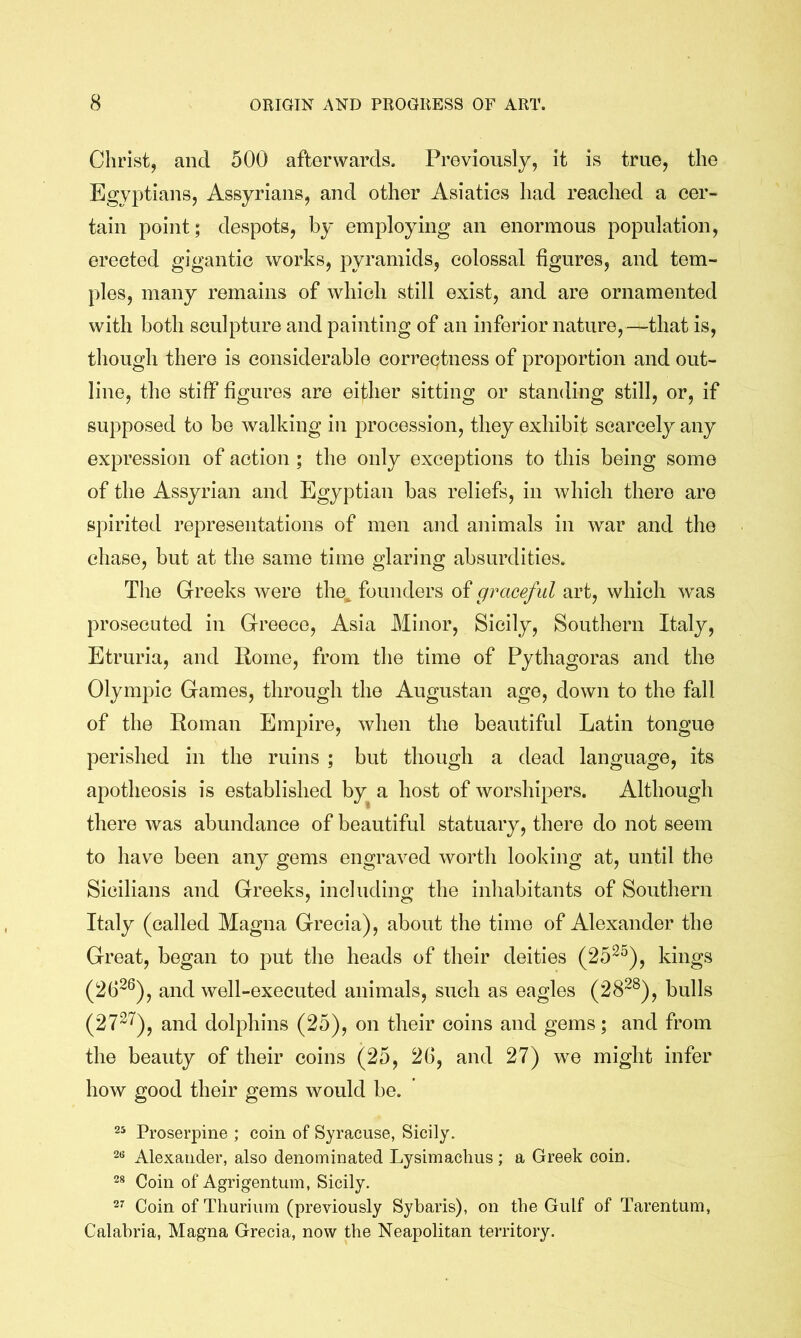 Christ, and 500 afterwards. Previously, it is true, the Egyptians, Assyrians, and other Asiatics had reached a cer- tain point; despots, by employing an enormous population, erected gigantic works, pyramids, colossal figures, and tem- ples, many remains of which still exist, and are ornamented with both sculpture and painting of an inferior nature,—that is, though there is considerable correctness of proportion and out- line, the stiff figures are either sitting or standing still, or, if supposed to be walking in procession, they exhibit scarcely any expression of action ; the only exceptions to this being some of the Assyrian and Egyptian has reliefs, in which there are spirited representations of men and animals in war and the chase, but at the same time glaring absurdities. The Greeks were the^ founders graceful art, which was prosecuted in Greece, Asia Minor, Sicily, Southern Italy, Etruria, and Home, from the time of Pythagoras and the Olympic Games, through the Augustan age, down to the fall of the Roman Empire, when the beautiful Latin tongue perished in the ruins ; but though a dead language, its apotheosis is established by a host of worshipers. Although there was abundance of beautiful statuary, there do not seem to have been any gems engraved worth looking at, until the Sicilians and Greeks, including the inhabitants of Southern Italy (called Magna Grecia), about the time of Alexander the Great, began to put the heads of their deities (25^^), kings (26^®), and well-executed animals, such as eagles (28~®), bulls (27^^), and dolphins (25), on their coins and gems; and from the beauty of their coins (25, 26, and 27) we might infer how good their gems would be. Proserpine ; coin of Syracuse, Sicily. 2« Alexander, also denominated Lysimachus; a Greek coin. 28 Coin of Agrigentum, Sicily. 2’’ Coin of Thuriiim (previously Sybaris), on the Gulf of Tarentum, Calabria, Magna Grecia, now the Neapolitan territory.