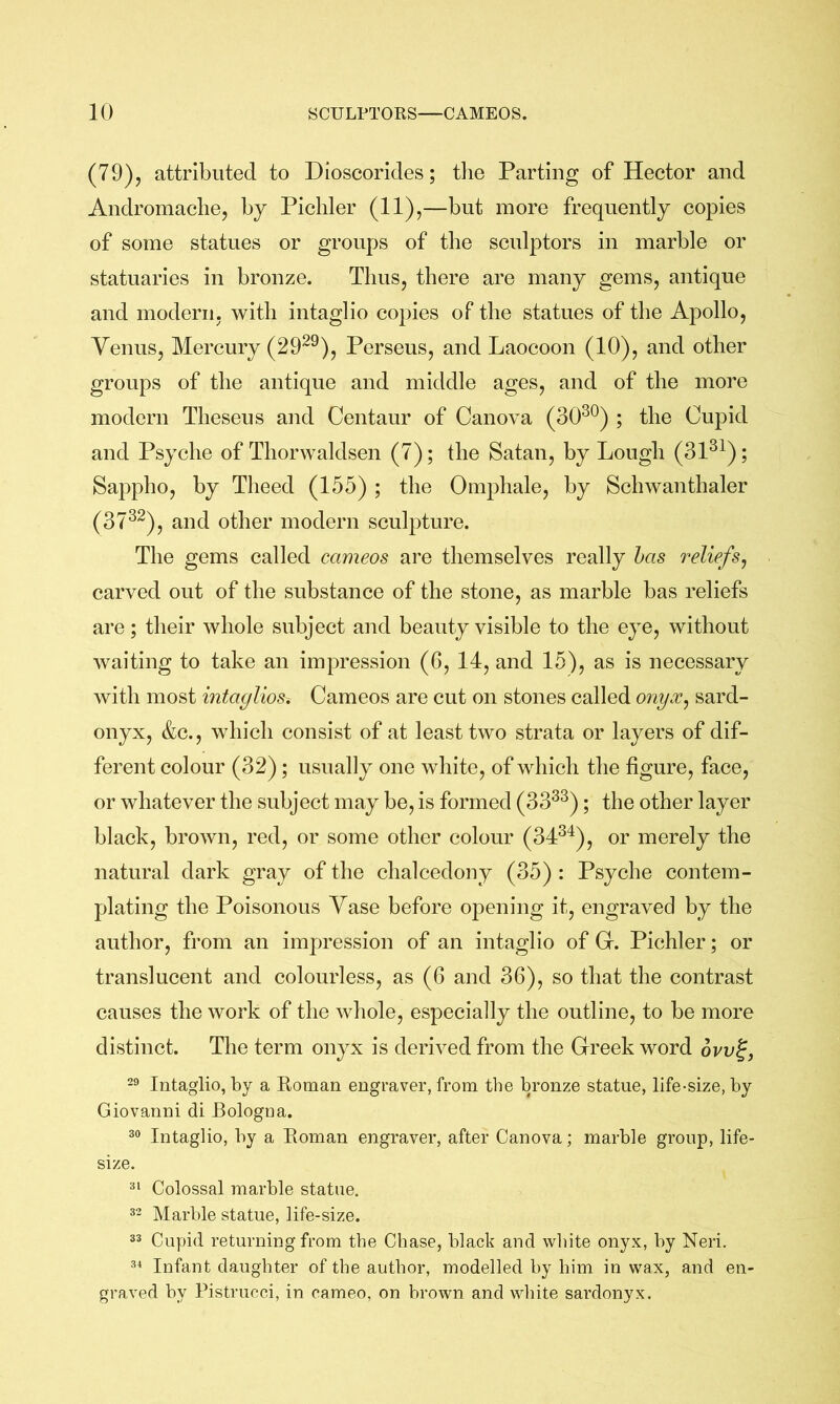 (79), attributed to Dioscorides; tlie Parting of Hector and Andromache, by Picliler (11),—but more frequently copies of some statues or groups of the sculptors in marble or statuaries in bronze. Thus, there are many gems, antique and modern, with intaglio copies of the statues of the Apollo, Yenus, Mercury (29^^), Perseus, and Laocoon (10), and other groups of the antique and middle ages, and of the more modern Theseus and Centaur of Canova (30^^) ; the Cupid and Psyche of Thorwaldsen (7); the Satan, by Lough (31^^); Sappho, by Theed (155) ; the Omphale, by Schwanthaler (37^^), and other modern sculpture. The gems called cameos are themselves really has reliefs^ carved out of the substance of the stone, as marble bas reliefs are; their whole subject and beauty visible to the eye, without waiting to take an impression (6, 14, and 15), as is necessary with most intaglioSi Cameos are cut on stones called onyx, sard- onyx, &c., which consist of at least two strata or layers of dif- ferent colour (32); usually one white, of which the figure, face, or whatever the subject may be, is formed (33^^); the other layer black, brown, red, or some other colour (34^^), or merely the natural dark gray of the chalcedony (35) : Psyche contem- plating the Poisonous Vase before opening it, engraved by the author, from an impression of an intaglio of G. Pichler; or translucent and colourless, as (6 and 36), so that the contrast causes the work of the whole, especially the outline, to be more distinct. The term onyx is deriA^ed from the Greek word ovv^, 29 Intaglio, by a Roman engraver, from the bronze statue, life-size, by Giovanni di Bologna. 99 Intaglio, by a Roman engraver, after Canova; marble group, life- size. 9^ Colossal marble statue. 92 Marble statue, life-size. 99 Cupid returning from the Chase, black and white onyx, by Neri. 9^ Infant daughter of the author, modelled by him in wax, and en- graved by Pistrucci, in cameo, on brown and white sardonyx.