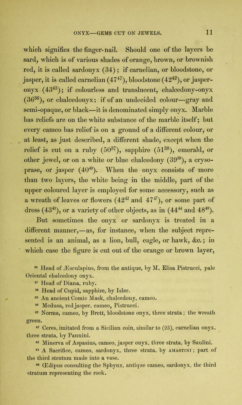 which signifies the finger-nail. Should one of the layers be sard, which is of various shades of orange, brown, or brownish red, it is called sardonyx (34) ; if carnelian, or bloodstone, or jasper, it is called carnelian (47^^), bloodstone (42^^), or jasper- onyx (43^^); if colourless and translucent, chalcedony-onyx (36^^), or chalcedonyx; if of an undecided colour—gray and semi-opaque, or black—it is denominated simply onyx. Marble bas reliefs are on the white substance of the marble itself; but every cameo bas relief is on a ground of a different colour, or at least, as just described, a different shade, except when the relief is cut on a ruby (50^'^), sapphire (51^®), emerald, or other jewel, or on a white or blue chalcedony (39^^), a cryso- prase, or jasper (40^^^). When the onyx consists of more than two layers, the white being in the middle, part of the upper coloured layer is employed for some accessory, such as a wreath of leaves or flowers (42'^^ and or some part of dress (43^^), or a variety of other objects, as in (44^ and 48*^). But sometimes the onyx or sardonyx is treated in a different manner,—as, for instance, when the subject repre- sented is an animal, as a lion, bull, eagle, or hawk, &c.; in which case the figure is cut out of the orange or brown layer, Head of iEsculapius, from the antique, hy M. Elisa Pistrucci, pale Oriental chalcedony onyx. Head of Diana, ruby. Head of Cupid, sapphire, by Isler. An ancient Comic Mask, chalcedony, cameo. Medusa, red jasper, cameo, Pistrucci. ^2 Norma, cameo, by Brett, bloodstone onyx, three strata; the wreath green. Ceres, imitated from a Sicilian coin, similar to (-25), carnelian onyx, three strata, by Pannini. Minerva of Aspasius, cameo, jasper onyx, three strata, by Saulini. ** A Sacrifice, cameo, sardonyx, three strata, by amastini ; part of the third stratum made into a vase. CEdipus consulting the Sphynx, antique cameo, sai’donyx, the third stratum representing the rock.