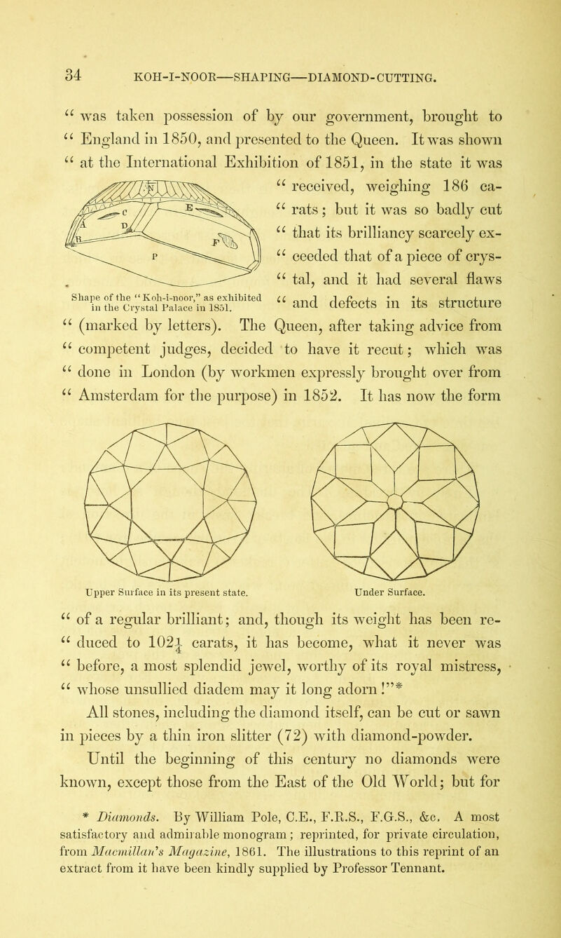 was taken possession of by onr government, brought to England in 1850, and presented to the Queen. It was shown “ at the International Exhibition of 1851, in the state it was received, weighing 186 ca- rats; but it was so badly cut that its brilliancy scarcely ex- ceeded that of a piece of crys- tal, and it had several flaws “and defects in its structure (marked by letters). The Queen, after taking advice from competent judges, decided to have it recut; which was done in London (by workmen expressly brought over from Amsterdam for the purpose) in 1852. It has now the form Upper Surface in its present state. Under Surface. of a regular brilliant; and, though its weight has been re- duced to 1021 carats, it has become, what it never was “ before, a most splendid jewel, worthy of its royal mistress, whose unsullied diadem may it long adorn !”* All stones, including the diamond itself, can be cut or sawn in pieces by a thin iron slitter (72) with diamond-powder. Until the beginning of this century no diamonds were known, except those from the East of the Old World; but for * Diamonds. By William Pole, C.E., F.Pt.S., F.G.S., &c. A most satisfactory and aclmii aide monogram; reprinted, for private circulation, from Macmillan'’s Magazine, 1861. The illustrations to this reprint of an extract from it have been kindly supplied by Professor Tennant.