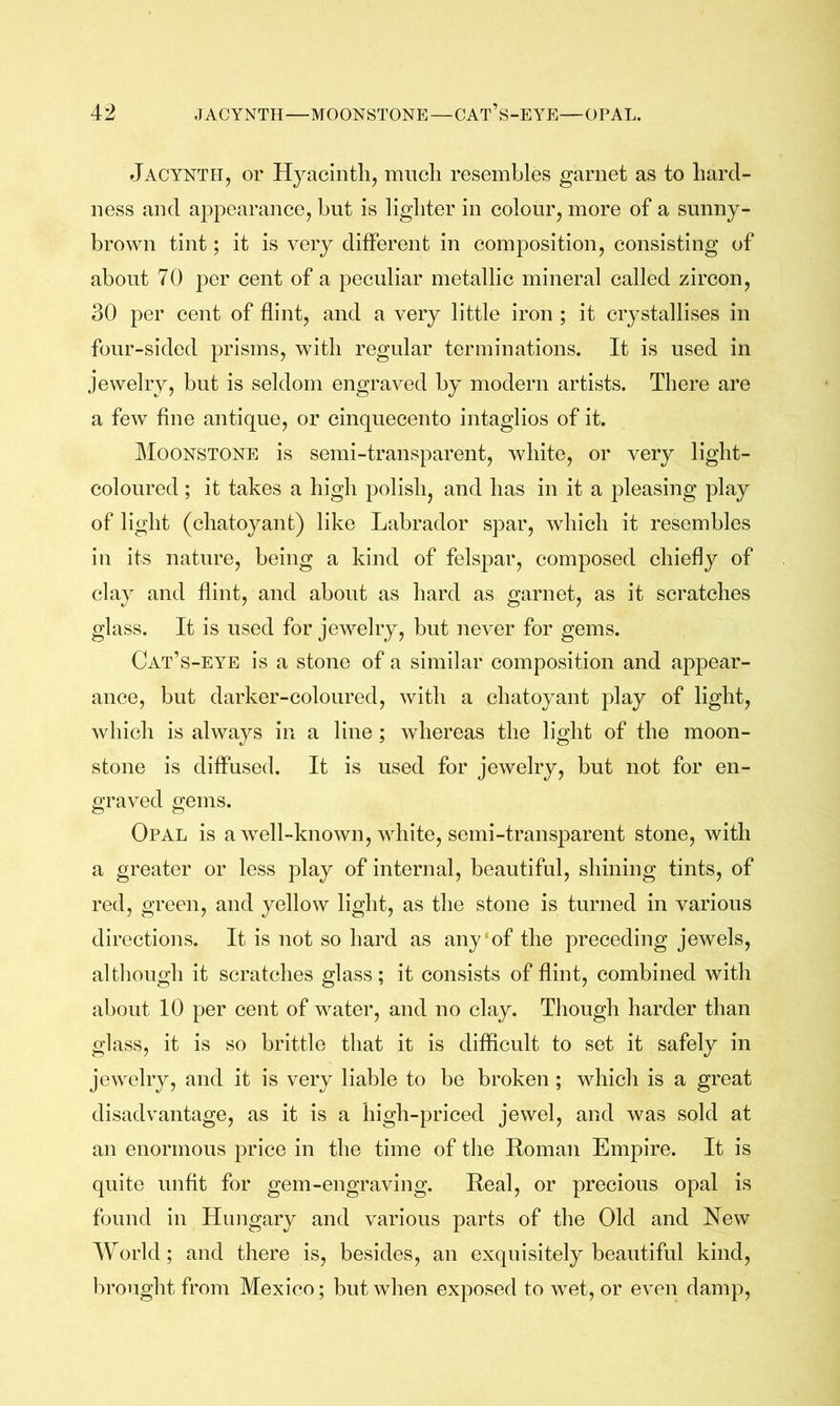 Jacynth, or Hyaciiitli, miicli resembles garnet as to hard- ness and appearance, but is lighter in colour, more of a sunny- brown tint; it is very different in composition, consisting of about 70 per cent of a peculiar metallic mineral called zircon, 30 per cent of flint, and a very little iron ; it crystallises in four-sided prisms, with regular terminations. It is used in jewelry, but is seldom engraved by modern artists. There are a few fine antique, or cinquecento intaglios of it. Moonstone is semi-transparent, white, or very light- coloured ; it takes a high polish, and has in it a pleasing play of light (chatoyant) like Labrador spar, which it resembles in its nature, being a kind of felsj^ar, composed chiefly of clay and flint, and about as hard as garnet, as it scratches glass. It is used for jewelry, but never for gems. Cat’s-eye is a stone of a similar composition and appear- ance, but darker-coloured, with a chatoyant play of light, which is always in a line ; whereas the light of the moon- stone is diffused. It is used for jewelry, but not for en- graved gems. Opal is a well-known, white, semi-transparent stone, with a greater or less play of internal, beautiful, shining tints, of red, green, and yellow light, as the stone is turned in various directions. It is not so hard as any‘of the preceding jewels, although it scratches glass; it consists of flint, combined with about 10 per cent of water, and no clay. Though harder than glass, it is so brittle that it is difficult to set it safely in jewelry, and it is very liable to be broken; which is a great disadvantage, as it is a high-priced jewel, and was sold at an enormous price in the time of the Roman Empire. It is quite unfit for gem-engraving. Real, or precious opal is found in Hungary and various parts of the Old and New World; and there is, besides, an exquisitely beautiful kind, brought from Mexico; but when exposed to wet, or even damp.