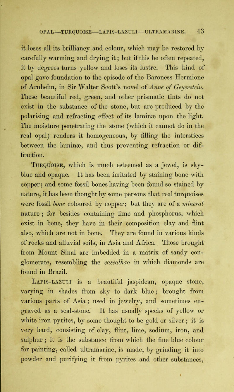 it loses all its brilliancy and colour, which may be restored by carefully warming and drying it; but if this be often repeated, it by degrees turns yellow and loses its lustre. This kind of opal gave foundation to the episode of the Baroness Hermione of Arnheim, in Sir Walter Scott’s novel of Anne of Geyerstein. These beautiful red, green, and other prismatic tints do not exist in the substance of the stone, but are produced by the polarising and refracting effect of its laminae upon the light. The moisture penetrating the stone (which it cannot do in the real opal) renders it homogeneous, by filling the interstices between the laminae, and thus preventing refraction or dif- fraction. Turquoise, wdiich is much esteemed as a jewel, is sky- blue and opaque. It has been imitated by staining bone with copper; and some fossil boneshaving been found so stained by nature, it has been thought by some persons that real turquoises were fossil ho7ie coloured by copper; but they are of a mineral nature ; for besides containing lime and phosphorus, which exist in bone, they have in their composition clay and flint also, which are not in bone. They are found in various kinds of rocks and alluvial soils, in Asia and Africa. Those brought from Mount Sinai are imbedded in a matrix of sandy con- glomerate, resembling the cascalhao in which diamonds are found in Brazil. Lapis-lazuij is a beautiful jaspidean, opaque stone, varying in shades from sky to dark blue; brought from various parts of Asia ; used in jewelry, and sometimes en- graved as a seal-stone. It has usually specks of yellow or white iron pyrites, by some thought to be gold or silver; it is very hard, consisting of clay, flint, lime, sodium, iron, and sulphur; it is the substance from which the fine blue colour for painting, called ultramarine, is made, by grinding it into powder and purifying it from pyrites and other substances.