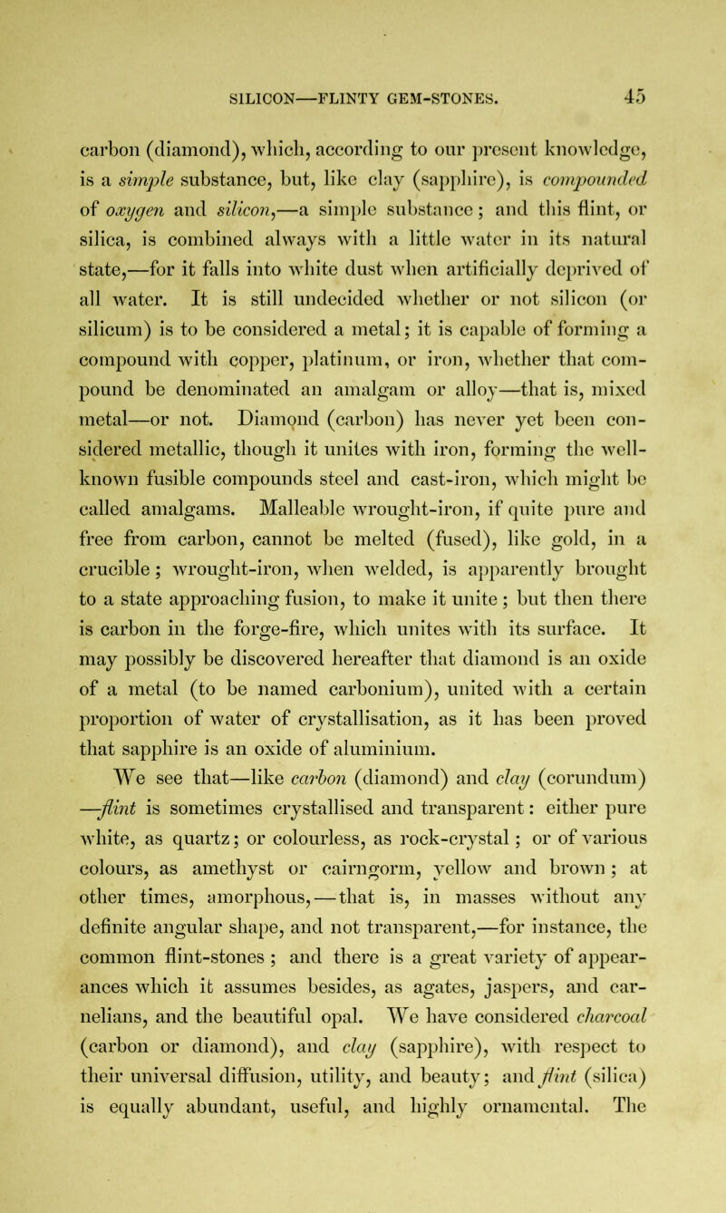 carbon (diamond), which, according to our ])rcscnt knowledge, is a simple substance, but, like clay (sa})phire), is compounded of oxygen and silicon^—a siin})le substance; and this flint, or silica, is combined always with a little water in its natural state,—for it falls into Avhite dust when artificially dc})rived of all water. It is still undecided whether or not silicon (or silicum) is to be considered a metal; it is capable of forming a compound with copper, platinum, or iron, whether that com- pound be denominated an amalgam or alloy—that is, mixed metal—or not. Diamond (carbon) has never yet been con- sidered metallic, though it unites with iron, forming the well- known fusible compounds steel and cast-iron, which might be called amalgams. Malleable wrought-iron, if quite pure and free from carbon, cannot be melted (fused), like gold, in a crucible; wrought-iron, when welded, is apparently brought to a state approaching fusion, to make it unite; but then there is carbon in the forge-fire, which unites with its surface. It may possibly be discovered hereafter that diamond is an oxide of a metal (to be named carbonium), united with a certain proportion of water of crystallisation, as it has been proved that sapphire is an oxide of aluminium. We see that—like carbon (diamond) and clay (corundum) —-flint is sometimes crystallised and transparent: either pure white, as quartz; or colourless, as rock-crystal; or of various colours, as amethyst or cairngorm, yellow and brown ; at other times, amorphous, — that is, in masses without any definite angular shape, and not transparent,—for instance, the common flint-stones ; and there is a great variety of appear- ances which it assumes besides, as agates, jaspers, and car- nelians, and the beautiful opal. We have considered cliarcocd (carbon or diamond), and clay (sapphire), with respect to their universal diffusion, utility, and beauty; flint (silica) is equally abundant, useful, and highly ornamental. The