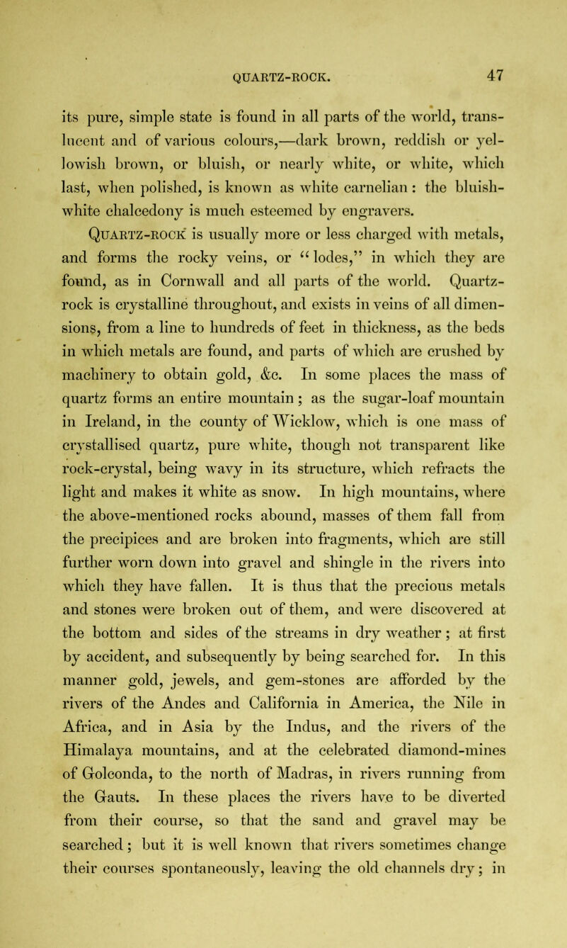 QUARTZ-ROCK. its pure, simple state is found in all parts of the world, trans- lucent and of various colours,—dark brown, reddish or yel- lowish brown, or bluish, or nearly white, or white, which last, when polished, is known as white carnelian : the bluish- white chalcedony is much esteemed by engravers. Quartz-rock is usually more or less charged with metals, and forms the rocky veins, or lodes,” in which they are found, as in Cornwall and all parts of the world. Quartz- rock is crystalline throughout, and exists in veins of all dimen- sions, from a line to hundreds of feet in thickness, as the beds in which metals are found, and parts of which are crushed by machinery to obtain gold, &c. In some places the mass of quartz forms an entire mountain; as the sugar-loaf mountain in Ireland, in the county of Wicklow, which is one mass of crystallised quartz, pure white, though not transparent like rock-crystal, being wavy in its structure, which refracts the light and makes it white as snow. In high mountains, where the above-mentioned rocks abound, masses of them fall from the precipices and are broken into fragments, which are still further worn down into gravel and shingle in the rivers into which they have fallen. It is thus that the precious metals and stones were broken out of them, and were discovered at the bottom and sides of the streams in dry weather ; at first by accident, and subsequently by being searched for. In this manner gold, jewels, and gem-stones are aflForded by the rivers of the Andes and California in America, the Nile in Africa, and in Asia by the Indus, and the rivers of the Himalaya mountains, and at the celebrated diamond-mines of Golconda, to the north of Madras, in rivers running from the Gauts. In these places the rivers have to be diverted from their course, so that the sand and gravel may be searched; but it is well known that rivers sometimes change their courses spontaneously, leaving the old channels dry; in