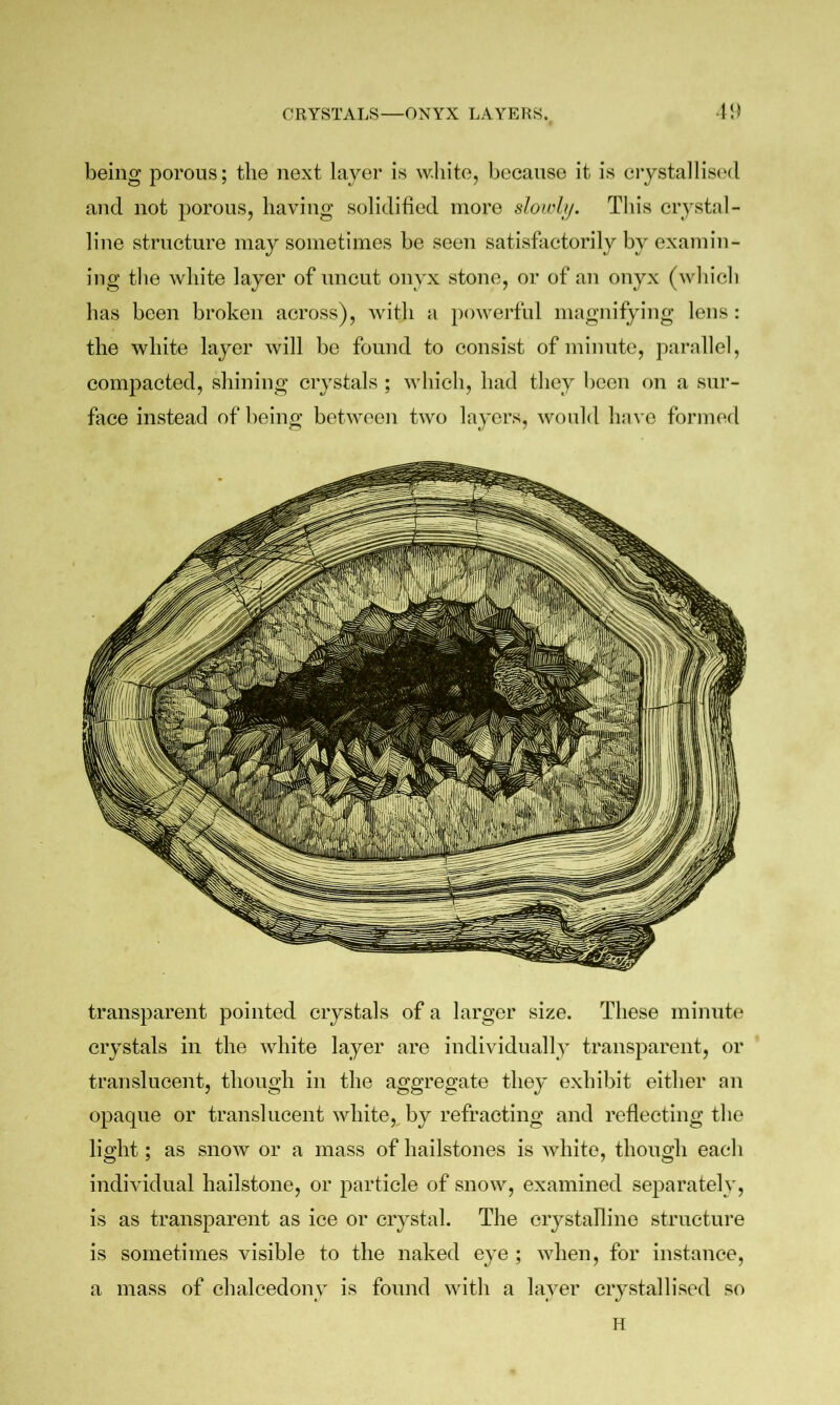 CRYSTALS—ONYX LAYERS. transparent pointed crystals of a larger size. These minnte crystals in the white layer are individually transparent, or translucent, though in the aggregate they exhibit either an opaque or translucent whiteby refracting and reflecting the light; as snow or a mass of hailstones is white, though each individual hailstone, or particle of snow, examined separately, is as transparent as ice or crystal. The crystalline structure is sometimes visible to the naked eye ; when, for instance, a mass of chalcedony is found with a layer ciystallised so being porous; the next layer is white, because it is crystallised and not porous, having solidifled more slowhj. This crystal- line structure may sometimes be seen satisfactorily by examin- ing the white layer of uncut onyx stone, or of an onyx (which has been broken across), with a powerful magnifying lens : the white layer will be found to consist of minute, parallel, compacted, shining crystals ; which, had they been on a sur- face instead of being between two layers, would hnvc formed H