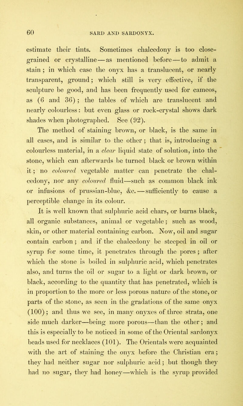 estimate their tints. Sometimes chalcedony is too close- grained or crystalline — as mentioned before — to admit a stain ; in which case the onyx has a translucent^ or nearly transparent, ground; which still is very effective, if the sculpture be good, and has been frequently used for cameos, as (6 and 36) ; the tables of which are translucent and nearly colourless: but even glass or rock-crystal shows dark shades when photographed. See (92). The method of staining brown, or black, is the same in all cases, and is similar to the other ; that is, introducing a colourless material, in a clear liquid state of solution, into the stone, which can afterwards be turned black or brown within it; no coloured vegetable matter can penetrate the chal- cedony, nor any coloured fluid—such as common black ink or infusions of prussian-blue, &c.—sufficiently to cause a perceptible change in its colour. It is well known that sulphuric acid chars, or burns black, all organic substances, animal or vegetable; such as wood, skin, or other material containing carbon. Now, oil and sugar contain carbon ; and if the chalcedony be steeped in oil or syrup for some time, it penetrates through the pores ; after Avhich the stone is boiled in sulphuric acid, which penetrates also, and turns the oil or sugar to a light or dark brown, or black, according to the quantity that has penetrated, which is in proportion to the more or less porous nature of the stone, or parts of the stone, as seen in the gradations of the same onyx (100); and thus we see, in many onyxes of three strata, one side much darker—being more porous—than the other; and this is especially to be noticed in some of the Oriental sardonyx beads used for necklaces (101). The Orientals Avere acquainted Avith the art of staining the onyx before the Christian era; they had neither sugar nor sulphuric acid; but though they had no sugar, they had honey—which is the syrup provided