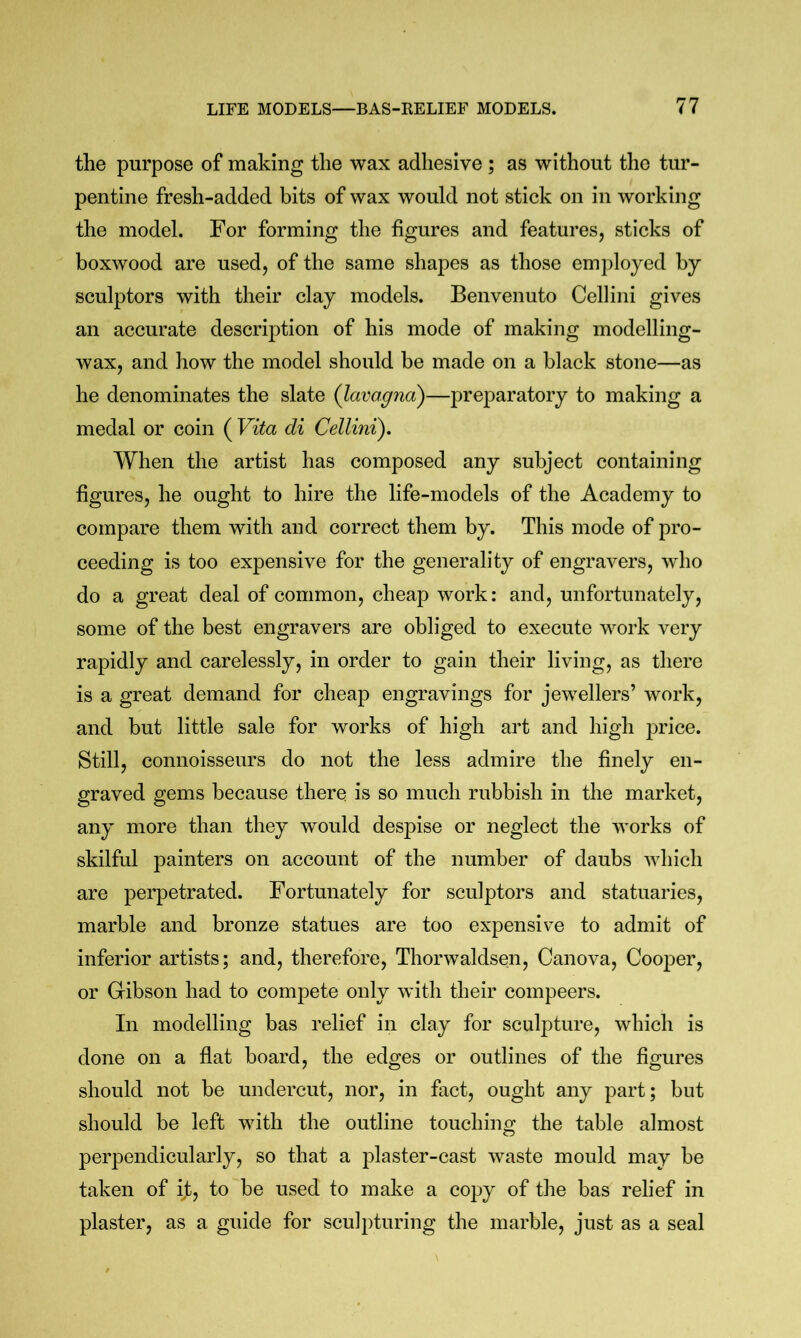 the purpose of making the wax adhesive ; as without the tur- pentine fresh-added bits of wax would not stick on in working the model. For forming the figures and features, sticks of boxwood are used, of the same shapes as those employed by sculptors with their clay models. Benvenuto Cellini gives an accurate description of his mode of making modelling- wax, and how the model should be made on a black stone—as he denominates the slate (lavagna)—preparatory to making a medal or coin ( Vita di Cellini), When the artist has composed any subject containing figures, he ought to hire the life-models of the Academy to compare them with and correct them by. This mode of pro- ceeding is too expensive for the generality of engravers, who do a great deal of common, cheap work: and, unfortunately, some of the best engravers are obliged to execute work very rapidly and carelessly, in order to gain their living, as there is a great demand for cheap engravings for jewellers’ work, and but little sale for works of high art and high price. Still, connoisseurs do not the less admire the finely en- graved gems because there is so much rubbish in the market, any more than they would despise or neglect the works of skilful painters on account of the number of daubs which are perpetrated. Fortunately for sculptors and statuaries, marble and bronze statues are too expensive to admit of inferior artists; and, therefore, Thorwaldsen, Canova, Cooper, or Gibson had to compete only with their compeers. In modelling bas relief in clay for sculpture, which is done on a flat board, the edges or outlines of the figures should not be undercut, nor, in fact, ought any part; but should be left with the outline touching the table almost perpendicularly, so that a plaster-cast waste mould may be taken of if, to be used to make a copy of the bas relief in plaster, as a guide for sculpturing the marble, just as a seal