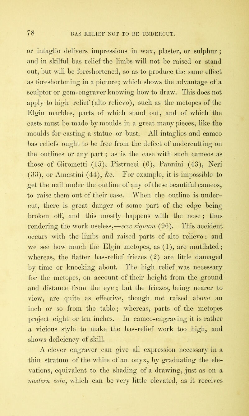 or intaglio delivers impressions in wax, plaster, or sulphur ; and in skilful has relief the limbs will not be raised or stand out, blit will be foreshortened, so as to produce the same effect as foreshortening in a picture; which shows tlie advantage of a sculptor or gem-engraver knowing how to draw. This does not apply to high relief (alto relievo), such as the metopes of the Elgin marbles, parts of whicli stand out, and of which the casts must be made by moulds in a great many pieces, like the moulds for casting a statue or bust. All intaglios and cameo bas reliefs ought to be free from the defect of undercutting on the outlines or any part ; as is the case with such cameos as those of Girometti (15), Pistrucci (6), Pannini (43), Neri (33), or Amastini (44), &c. For example, it is impossible to get the nail under the outline of any of these beautiful cameos, to raise them out of their case. When the outline is under- cut, there is great danger of some part of the edge being broken off, and this mostly happens with the nose; thus rendering the work useless,—ecce signum (96). This accident occurs with the limbs and raised parts of alto relievo : and we see how much the Elgin metopes, as (1), are mutilated; whereas, the flatter bas-relief friezes (2) are little damaged by time or knocking about. The high relief was necessary for the metopes, on account of their lieight from the ground and distance from the eye ; but the friezes, being nearer to view, are quite as effective, though not raised above an inch or so from the table; whereas, parts of the metopes project eight or ten inches. In cameo-engraving it is rather a vicious style to make the bas-relief work too high, and shows deficiency of skill. A clever engraver can give all expression necessary in a thin stratum of the white of an onyx, by graduating the ele- vations, equivalent to the shading of a drawing, just as on a modern cohij which can be very little elevated, as it receives