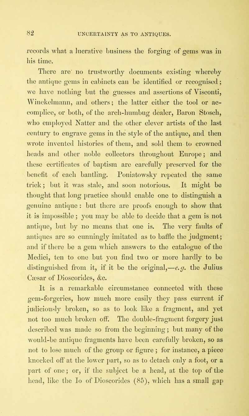 records what a lucrative business the forging of gems was in his time. Tliere are' no trustworthy documents existing whereby the antique gems in cabinets can be identified or recognised; we have nothing but the guesses and assertions of Visconti, Winckohnann, and others; the latter either the tool or ac- complice, or both, of the arch-humbug dealer, Baron Stosch, who employed Natter and the other clever artists of the last century to engrave gems in the style of the antique, and then wrote invented histories of them, and sold them to crowned heads and other noble collectors throughout Europe; and these certificates of baptism are carefully preserved for the benefit of each bantling. Poniatowsky repeated the same trick; but it was stale, and soon notorious. It might be thought that long practice should enable one to distinguish a genuine antique : but there are proofs enough to show that it is impossible; you may be able to decide that a gem is not antique, but by no means that one is. The very faults of antiques are so cunningly imitated as to baffie the judgment; and if there be a gem which answers to the catalogue of the Medici, ten to one but you find two or more hardly to be distinguished from it, if it be the original,—e.g. the Julius Ca3sar of Dioscorides, &c. It is a remarkable circumstance connected with these gem-forgeries, how much more easily they pass current if judiciously broken, so as to look like a fragment, and yet not too much broken off. The double-fragment forgery just described was made so from the beginning; but many of the would-be antique fragments have been carefully broken, so as not to lose much of the group or figure ; for instance, a piece knocked off at the lower part, so as to detach only a foot, or a part of one; or, if the subject be a head, at the top of the head, like the lo of Dioscorides (85), which has a small gap