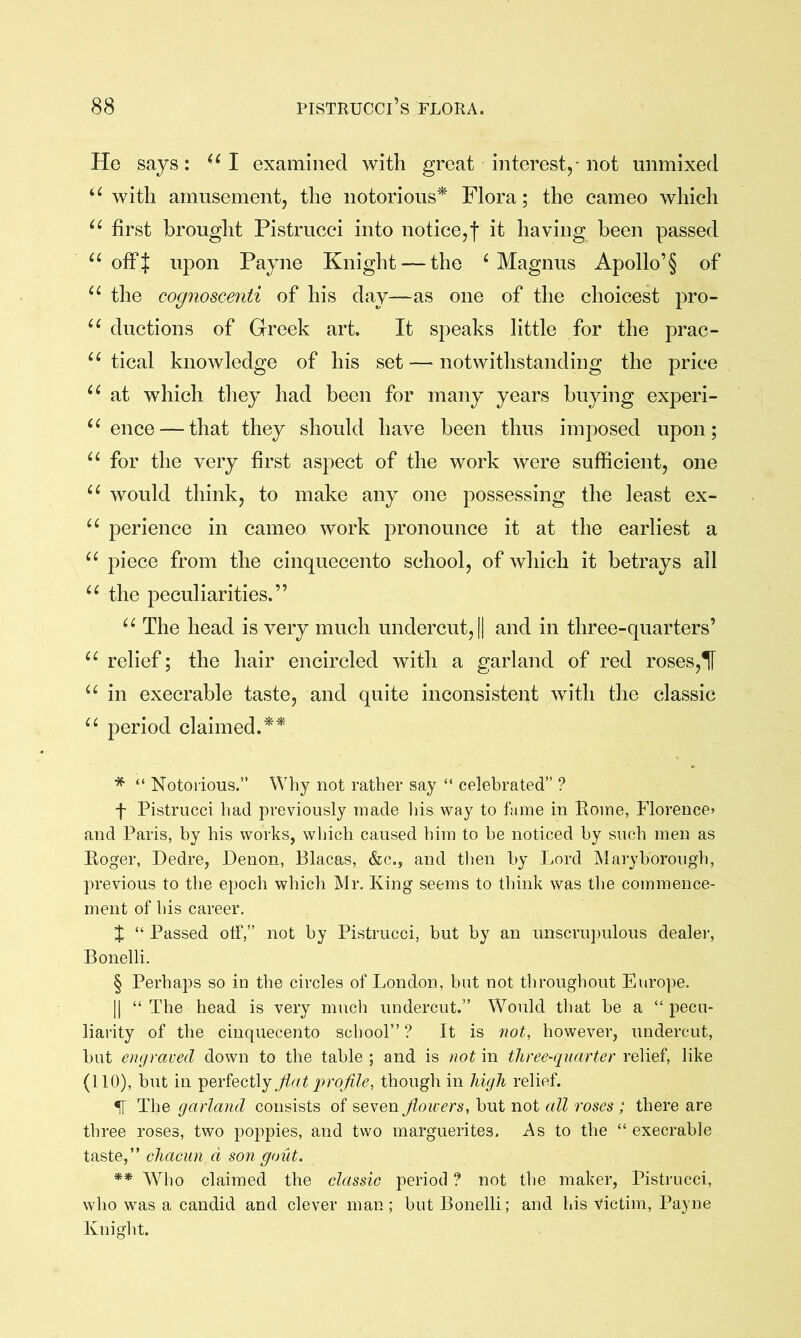 He says: I examined with great interest,-not unmixed with amusement, the notorious'^ Flora; the cameo which first brought Pistrucci into notice,f it having been passed off if upon Payne Knight —the ^Magnus Apollo’§ of the cognoscenti of his day—as one of the choicest pro- ductions of Greek art. It speaks little for the prac- tical knowledge of his set — notwithstanding the price at which tliey had been for many years buying experi- ence —that they should have been thus imposed upon; for the very first aspect of the work were sufficient, one would think, to make any one possessing the least ex- perience in cameo work pronounce it at the earliest a “ piece from the cinquecento school, of which it betrays ail the peculiarities.” The head is very much undercut, || and in three-quarters’ relief; the hair encircled with a garland of red roses,1[ in execrable taste, and quite inconsistent yvith the classic period claimed.* * * § ** * “ Notorious.” Why not rather say “ celebrated” ? f Pistrucci had previously made his way to fame in Rome, Florence^ and Paris, by his works, which caused him to be noticed by such men as Roger, Dedre, Denon, Blacas, &c., and then by Lord Maryborough, previous to the epoch which Mr. King seems to think was the commence- ment of his career. J “ Passed otF,” not by Pistrucci, but by an unscrupulous dealei-, Bonelli. § Perhaps so in the circles of London, but not throughout Europe. II “ The head is very much undercut.” Would that he a “ pecu- liarity of the cinquecento school” ? It is not, however, undercut, hut engraved down to the table ; and is not in three-quarter relief, like (110), but in perfectly Jiat qrrojile, though in high relief. IT The garland consists oi flowers, hut not all roses ; there are three roses, two poppies, and two marguerites. As to the “ execrable taste,” chacun d son gout. ** Who claimed the classic period ? not the maker, Pistrucci, who was a candid and clever man; but Bonelli; and his victim, Payne Knight.