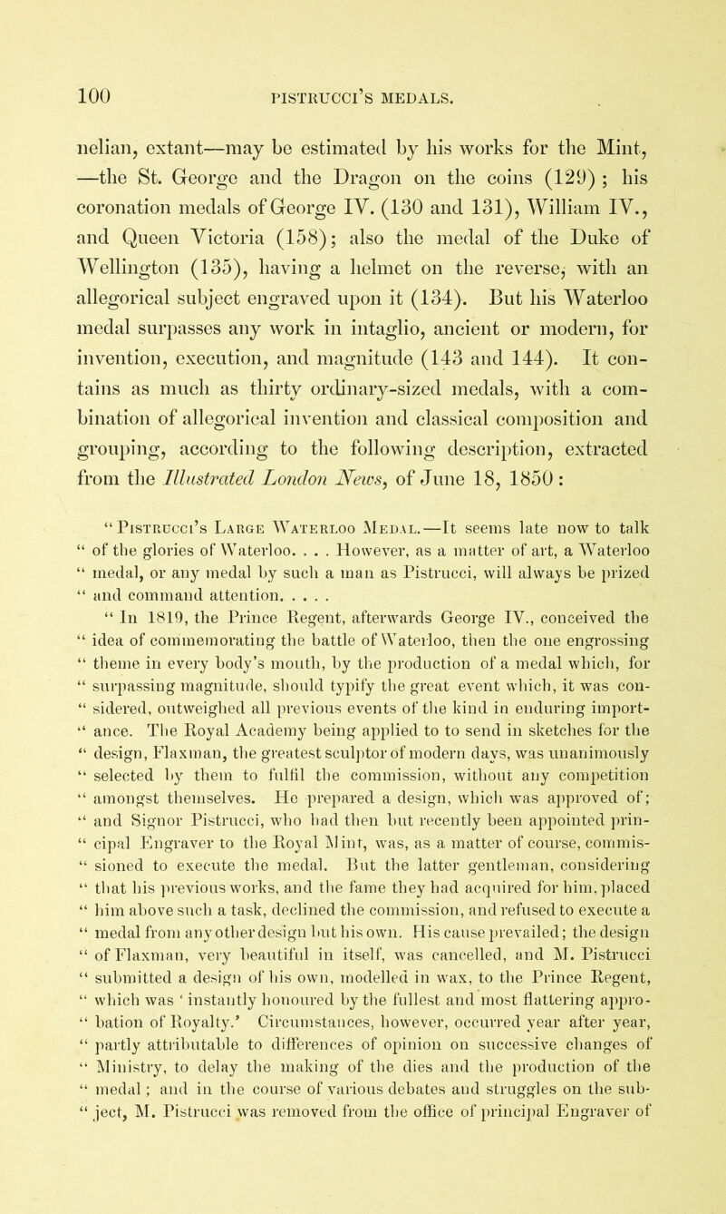 neliaiij extant—may be estimated by his works for the Mint, —the St. George and the Dragon on the coins (129) ; his coronation medals of George lY. (130 and 131), William lY., and Queen Yictoria (158); also the medal of the Duke of Wellington (135), having a helmet on the reverse, with an allegorical subject engraved upon it (134). But his Waterloo medal surpasses any work in intaglio, ancient or modern, for invention, execution, and magnitude (143 and 144). It con- tains as much as thirty ordinary-sized medals, with a com- bination of allegorical invention and classical composition and grouping, according to the following description, extracted from the Illustrated London JLeivs, of June 18, 1850 : “PisTRucci’s Large Waterloo Medal.—It seems late now to talk “ of the glories of Waterloo. . . . However, as a matter of art, a Waterloo “ medal, or any medal by such a man as Pistrucci, will always be prized “ and command attention “ In 1819, the Prince Eegent, afterwards George IV., conceived the “ idea of commemorating the battle of Waterloo, then the one engrossing “ theme in every body’s mouth, by the production of a medal which, for “ surpassing magnitude, should typify the great event which, it was con- “ sidered, outweighed all previous events of the kind in enduring import- “ ance. The Royal Academy being applied to to send in sketches for the “ design, Flaxman, the greatest sculptor of modern days, was unanimously “ selected by them to fulfil the commission, without any competition “ amongst themselves. He prepared a design, which was approved of; “ and Signor Pistrucci, who had then but recently been appointed prin- “ cipal Engraver to the Royal Mint, was, as a matter of course, commis- “ sioned to execute the medal. But the latter gentlenian, considering “ that his previous works, and the fame they had acquired for him, placed “ him above such a task, declined the commission, and refused to execute a “ medal from any otherdesign but his own. His cause prevailed; the design “ of Flaxman, very beautiful in itself, was cancelled, and M. Pistrucci “ submitted a design of his own, modelled in wax, to the Prince Regent, “ which was ‘ instantly honoured by the fullest and most flattering appro- “ bation of Royalty.* Circumstances, however, occurred year after year, “ partly attiibutable to differences of opinion on successive changes of “ Ministry, to delay the making of the dies and the production of the “ medal; and in the course of various debates and struggles on the sub- “ ject, M. Pistrucci was removed from the office of princij)al Engraver of