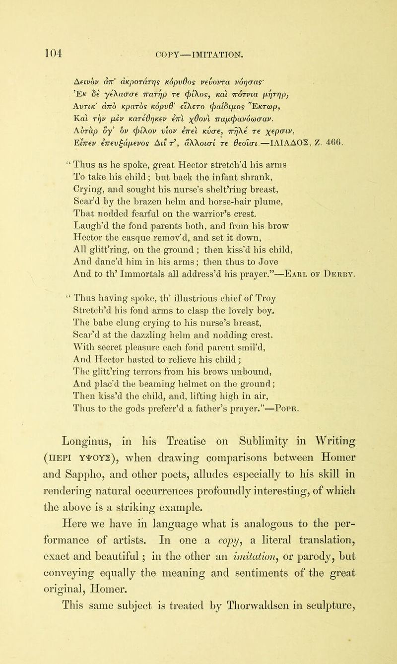 Aeivop an’ aKporarr^g KSpvdos vevovra vorjaas' ’Ek Be yeXaacre nar^p re (plXos, Ka\ norvia p-^rrjp^ Avtik dno Kparos KopvO’ elXero (f>aiBtpiOs F.KT<op, Kat rfju p,ev KaredrjKev en\ \Bov\ napbcpavocoa-av. Aurdp oy’ ov (piXov vtou inel Kvcre, n^Xe re ;^ep(riy, Einev inev^dpevos Aut’, dXXoKXL re Oeoiai.—IAIAA02, Z. 466. “ Thus as he spoke, great Hector stretch’d his arms To take his child; hut hack the infant shrank, Crying, and sought his nurse’s shelt’ring hreast. Scar’d hy the hrazen helm and horse-hair plume, That nodded fearful on the warrior’s crest. Laugh’d the fond parents both, and from his hrow Hector the casque remov’d, and set it down. All glitt’ring, on the ground ; then kiss’d his child. And danc’d him in his arms; then thus to Jove And to th’ Immortals all address’d his prayer.”—Earl of Derby. “ Thus having spoke, th’ illustrious chief of Troy Stretch’d his fond arms to clasp the lovely hoy. The hahe clung crying to his nurse’s hreast, Scar’d at the dazzling helm and nodding crest. With secret j^leasure each fond parent smil’d. And Hector hasted to relieve his child ; The glitt’ring terrors from his hrows unhound. And plac’d the beaming helmet on the ground; Then kiss’d the child, and, lifting high in air. Thus to the gods preferr’d a father’s prayer.”—Pope. Longinus, in his Treatise on Sublimity in Writing (hepi Y'POYS), when drawing comparisons between Homer and Sappho, and other poets, alludes especially to his skill in rendering natural occurrences profoundly interesting, of which the above is a striking example. Here we have in language what is analogous to the per- formance of artists. In one a copy^ a literal translation, exact and beautiful; in the other an imitation^ or jiarody, but conveying equally the meaning and sentiments of the great original, Homer. This same subject is treated by Thorwaldsen in sculpture.