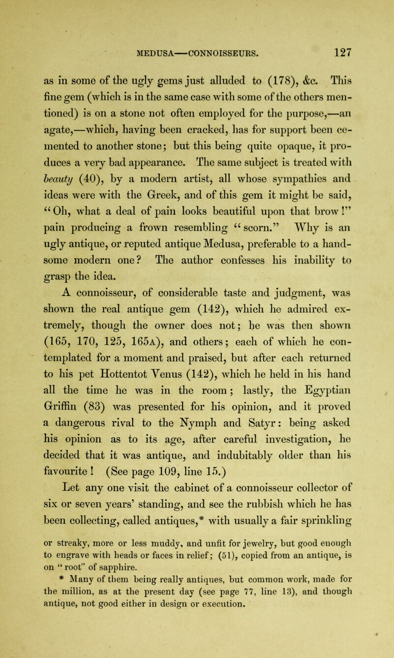 as in some of the ugly gems just alluded to (178), &c. This fine gem (which is in the same case with some of the others men- tioned) is on a stone not often employed for the purpose,—an agate,—which, having been cracked, has for support been ce- mented to another stone; but this being quite opaque, it pro- duces a very bad appearance. The same subject is treated with beauty (40), by a modern artist, all whose sympathies and ideas were with the Greek, and of this gem it might be said. Oh, what a deal of pain looks beautiful upon that brow!” pain producing a frown resembling scorn.” Why is an ugly antique, or reputed antique Medusa, preferable to a hand- some modern one? The author confesses his inability to grasp the idea. A connoisseur, of considerable taste and judgment, was shown the real antique gem (142), which he admired ex- tremely, though the owner does not; he was then shown (165, 170, 125, 165a), and others; each of which he con- templated for a moment and praised, but after each returned to his pet Hottentot Yenus (142), which he held in his hand all the time he was in the room; lastly, the Egyptian Griffin (83) was presented for his opinion, and it proved a dangerous rival to the Nymph and Satyr: being asked his opinion as to its age, after careful investigation, he decided that it was antique, and indubitably older than his favourite ! (See page 109, line 15.) Let any one visit the cabinet of a connoisseur collector of six or seven years’ standing, and see the rubbish which he has been collecting, called antiques,^ with usually a fair sprinkling or streaky, more or less muddy, and unfit for jewelry, but good euough to engrave with heads or faces in relief; (51), copied from an antique, is on “ root” of sapphire. * Many of them being really antiques, but common work, made for the million, as at the present day (see page 77, line 13), and though antique, not good either in design or execution.