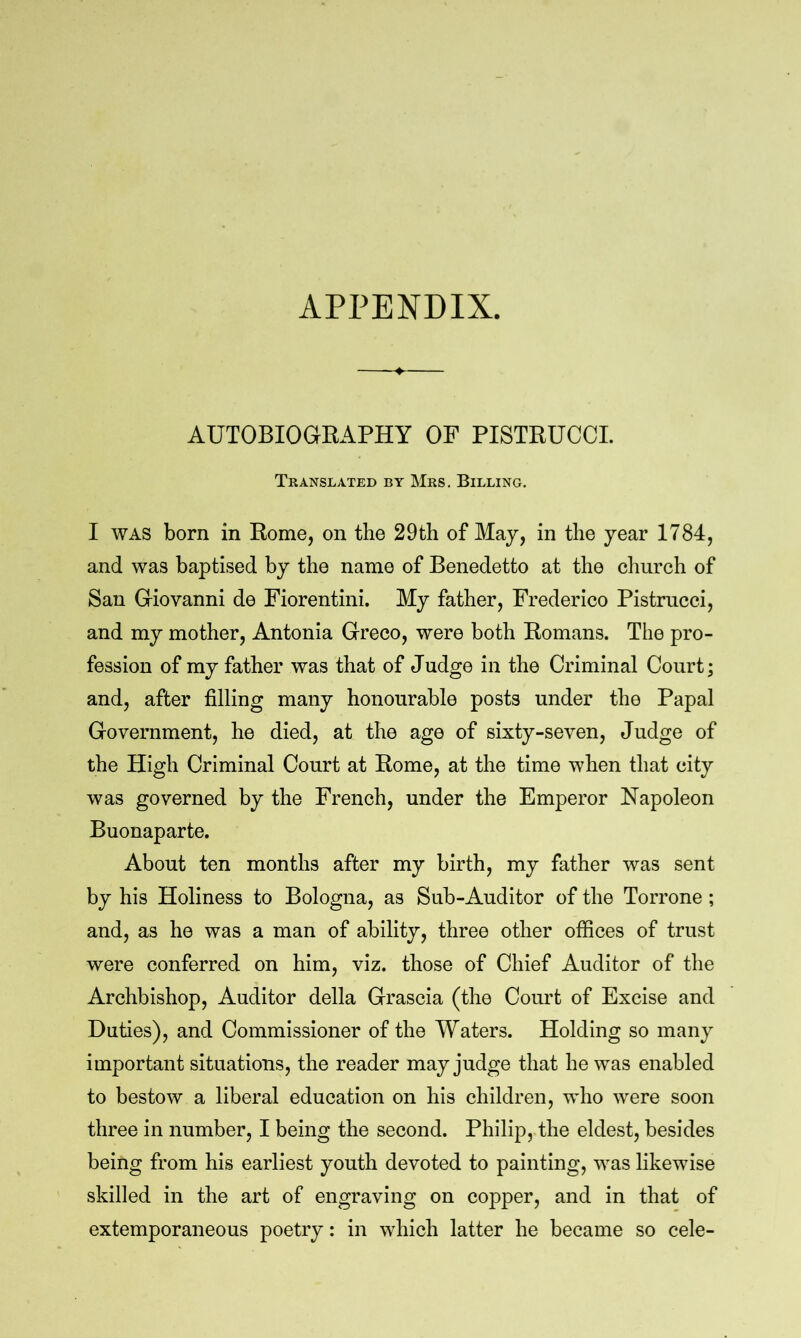 AUTOBIOGEAPHY OP PISTRUCCI. Translated by Mrs. Billing. I WAS born in Kome, on the 29th of Maj, in the year 1784, and was baptised by the name of Benedetto at the church of San Giovanni de Fiorentini. My father, Frederico Pistrucci, and my mother, Antonia Greco, were both Komans. The pro- fession of my father was that of Judge in the Criminal Court; and, after filling many honourable posts under the Papal Government, he died, at the age of sixty-seven. Judge of the High Criminal Court at Kome, at the time when that city was governed by the French, under the Emperor Napoleon Buonaparte. About ten months after my birth, my father was sent by his Holiness to Bologna, as Sub-Auditor of the Torrone ; and, as he was a man of ability, three other offices of trust were conferred on him, viz. those of Chief Auditor of the Archbishop, Auditor della Grascia (the Court of Excise and Duties), and Commissioner of the Waters. Holding so many important situations, the reader may judge that he was enabled to bestow a liberal education on his children, wdio were soon three in number, I being the second. Philip, the eldest, besides being from his earliest youth devoted to painting, was likewise skilled in the art of engraving on copper, and in that of extemporaneous poetry: in which latter he became so cele-