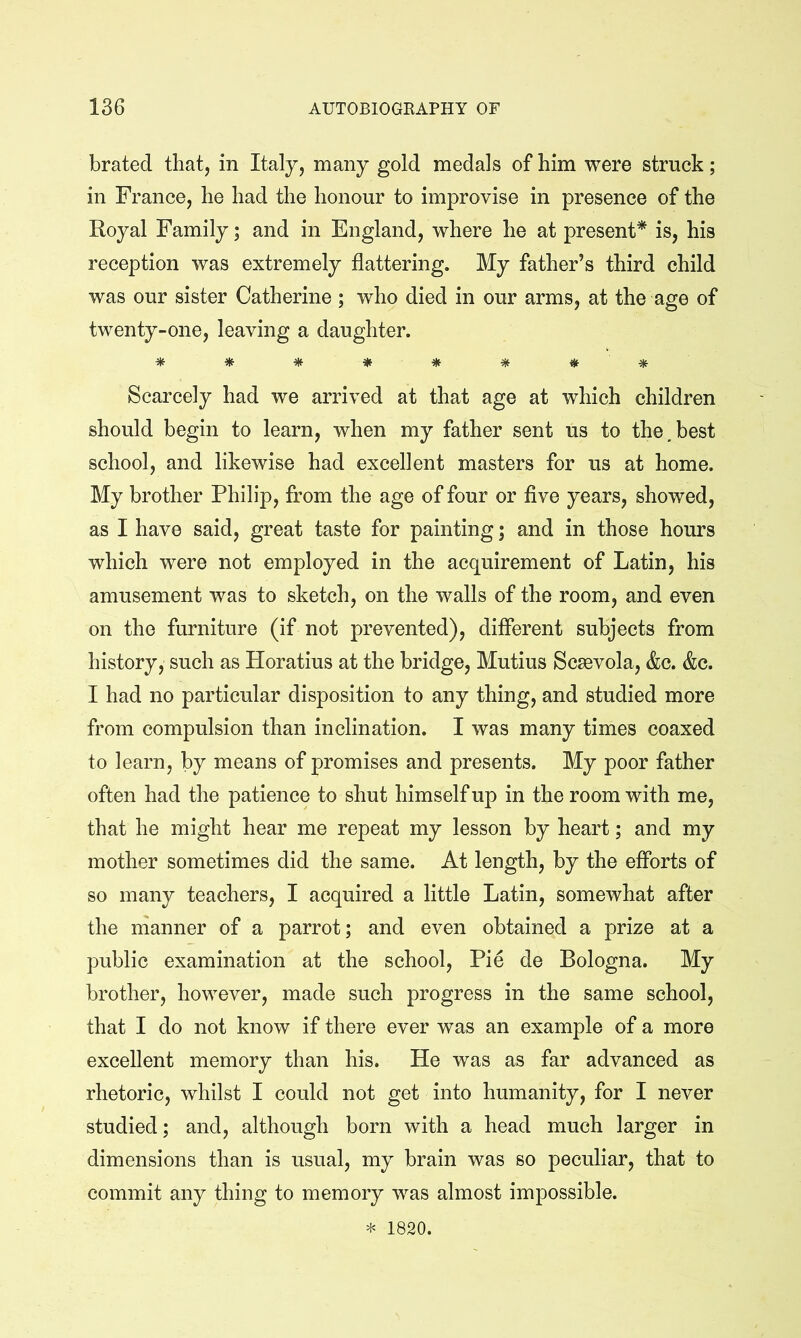 brated that, in Italy, many gold medals of him were struck; in France, he had the honour to improvise in presence of the Royal Family; and in England, where he at present^ is, his reception was extremely flattering. My father’s third child was our sister Catherine ; who died in our arms, at the age of twenty-one, leaving a daughter. * * * * * * mt ^ Scarcely had we arrived at that age at which children should begin to learn, when my father sent us to the,best school, and likewise had excellent masters for us at home. My brother Philip, from the age of four or five years, showed, as I have said, great taste for painting; and in those hours which were not employed in the acquirement of Latin, his amusement was to sketch, on the walls of the room, and even on the furniture (if not prevented), different subjects from history, such as Horatius at the bridge, Mutius Scsevola, &c. &c. I had no particular disposition to any thing, and studied more from compulsion than inclination. I was many times coaxed to learn, by means of promises and presents. My poor father often had the patience to shut himself up in the room with me, that he might hear me repeat my lesson by heart; and my mother sometimes did the same. At length, by the efforts of so many teachers, I acquired a little Latin, somewhat after the nianner of a parrot; and even obtained a prize at a public examination at the school. Pie de Bologna. My brother, however, made such progress in the same school, that I do not know if there ever was an example of a more excellent memory than his. He was as far advanced as rhetoric, whilst I could not get into humanity, for I never studied; and, although born with a head much larger in dimensions than is usual, my brain was so peculiar, that to commit any thing to memory was almost impossible. * 1820.