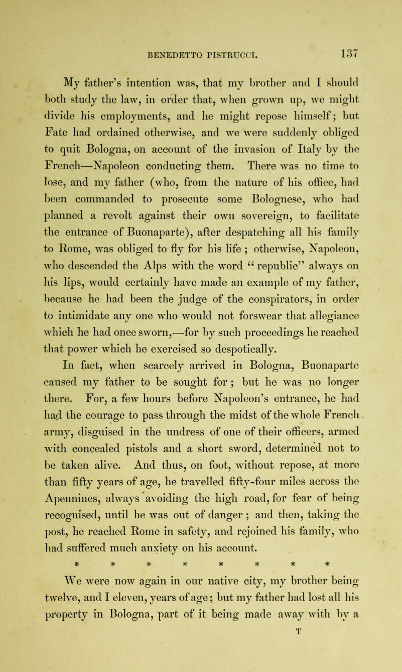 VM My fatlier’s intention was, that my brotlier and I should botli study tlie law, in order that, when grown up, we might divide his employments, and he might repose himself; but Fate had ordained otherwise, and we were suddenly obliged to quit Bologna, on account of the invasion of Italy by the French—Napoleon conducting them. There was no time to lose, and my father (who, from the nature of his office, had been commanded to prosecute some Bolognese, who had planned a revolt against their own sovereign, to facilitate the entrance of Buonaparte), after despatching all his family to Rome, was obliged to fly for his life ; otherwise, Napoleon, who descended the Alps with the word “ republic” always on his lips, would certainly have made an example of my father, because he had been the judge of the conspirators, in order to intimidate any one who would not forswear that allegiance which he had once sworn,—for by such proceedings he reached that power which he exercised so despotically. In fact, when scarcely arrived in Bologna, Buonaparte caused my father to be sought for; but he was no longer there. For, a few hours before Napoleon’s entrance, he had had the courage to pass through the midst of the whole French army, disguised in the undress of one of their officers, armed with concealed pistols and a short sword, determined not to be taken alive. And thus, on foot, without repose, at more than fifty years of age, he travelled fifty-four miles across the Apennines, always avoiding the high road, for fear of being recognised, until he was out of danger ; and then, taking the post, he reached Rome in safety, and rejoined his family, who had suffered much anxiety on his account. We were now again in our native city, my brother being- twelve, and I eleven, years of age; but my father had lost all his property in Bologna, part of it being made away with by a T
