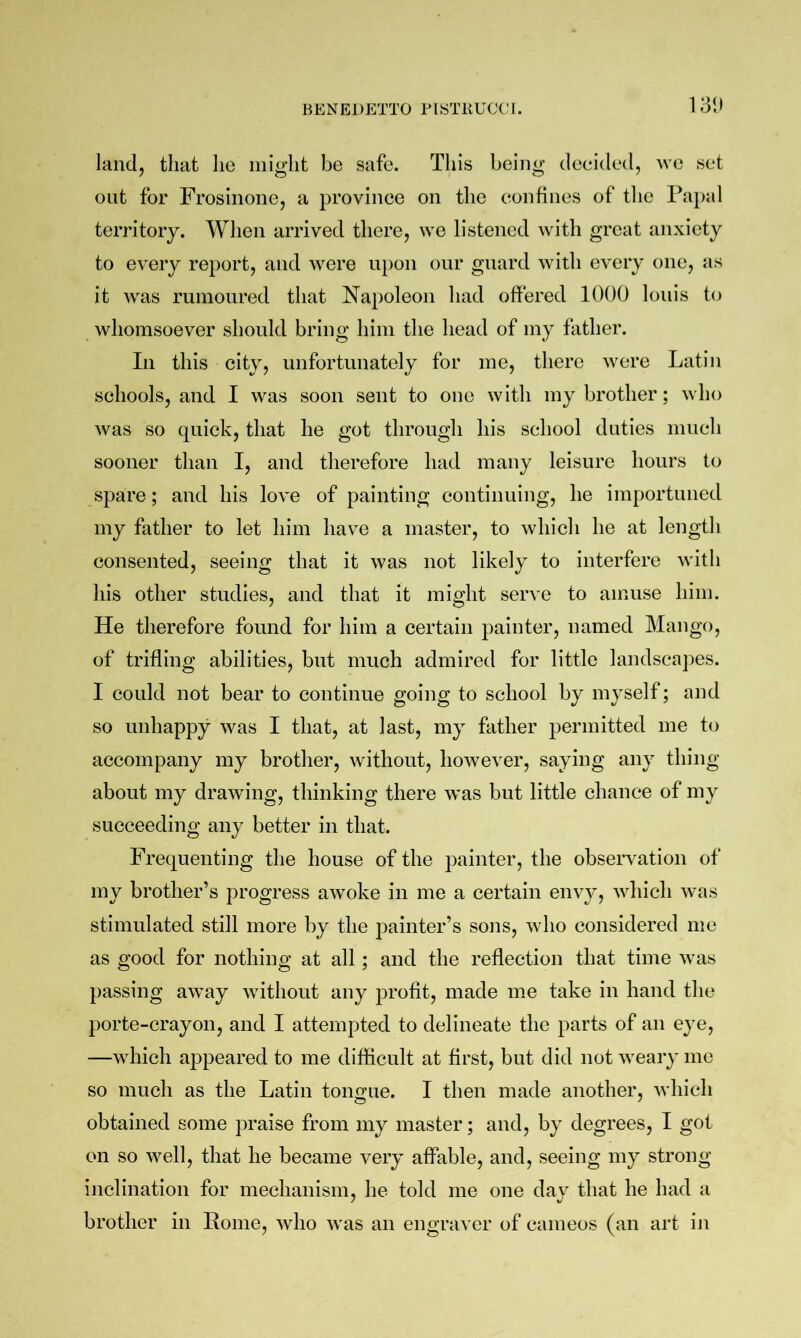 131) land, that lie might be safe. This being decided, we set out for Frosinone, a province on the confines of the Papal territory. When arrived there, we listened with great anxiety to every report, and were upon our guard with every one, as it was rumoured that Napoleon had offered 1000 louis to whomsoever should bring him the head of my father. In this city, unfortunately for me, there were Latin schools, and I was soon sent to one with my brother; who was so quick, that he got through his school duties much sooner than I, and therefore had many leisure hours to spare; and his love of painting continuing, he importuned my father to let him have a master, to which he at length consented, seeing that it was not likely to interfere with his other studies, and that it might serve to amuse him. He therefore found for him a certain painter, named Mango, of trifling abilities, but much admired for little landscapes. I could not bear to continue going to school by myself; and so unhappy was I that, at last, my father permitted me to accompany my brother, without, however, saying any thing about my drawing, thinking there was but little chance of my succeeding any better in that. Frequenting the house of the painter, the observation of my brother’s progress awoke in me a certain envy, which was stimulated still more by the painter’s sons, who considered me as good for nothing at all; and the reflection that time was passing away without any profit, made me take in hand the porte-crayon, and I attempted to delineate the parts of an eye, —which appeared to me difficult at first, but did not weary me so much as the Latin tono;ae. I then made another, which obtained some praise from my master; and, by degrees, I got on so well, that he became very affable, and, seeing my strong inclination for mechanism, he told me one day that he had a brother in Koine, who was an engraver of cameos (an art in