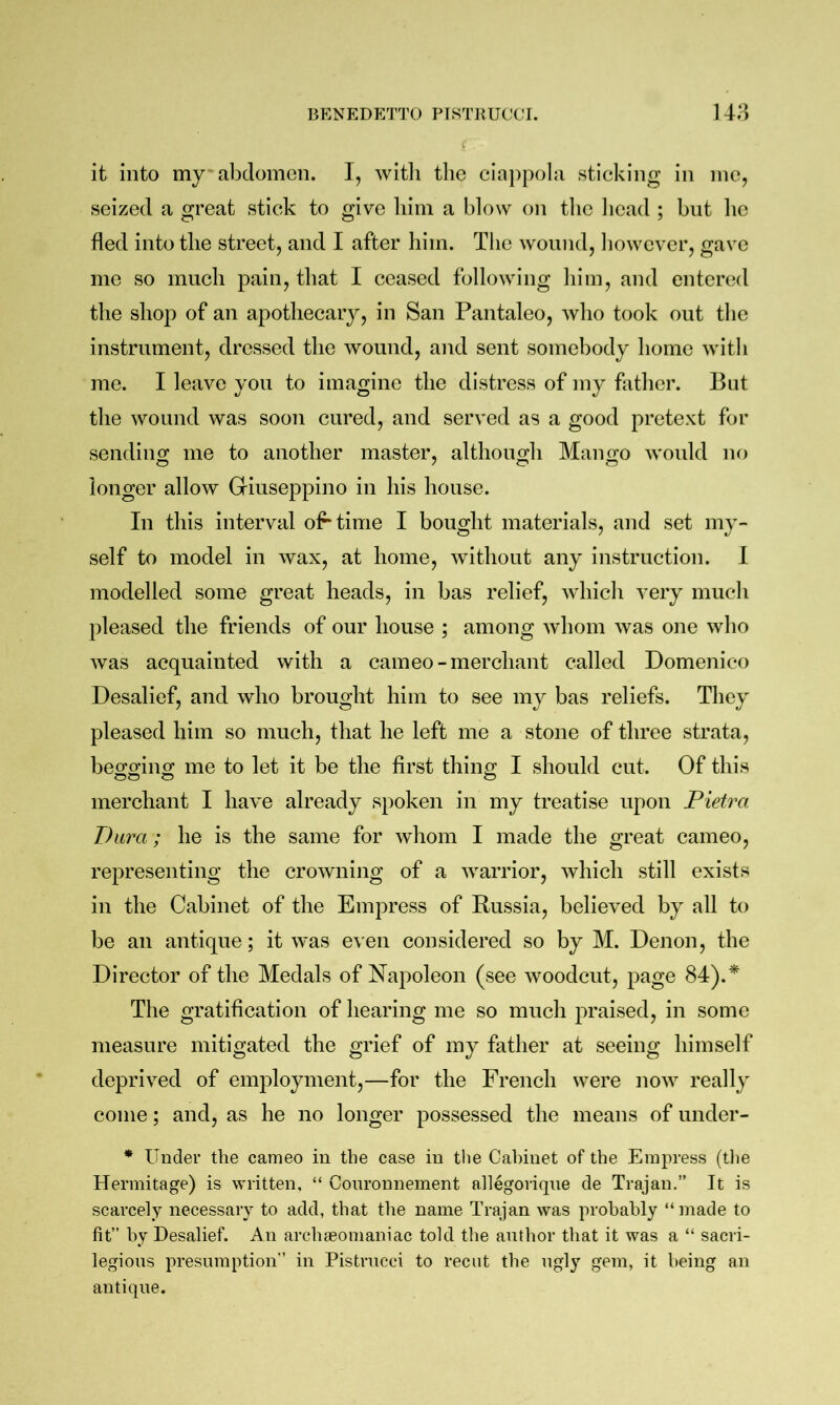 it into my' abdomen. I, witli tlie ciappola sticking in me, seized a great stick to give him a blow on the licad ; but lie fled into the street, and I after him. The wound, liowever, gave me so much pain, that I ceased following him, and entered the shop of an apothecary, in San Pantaleo, who took out the instrument, dressed the wound, and sent somebody home with me. I leave you to imagine the distress of my father. But the wound was soon cured, and served as a good pretext for sendino; me to another master, althono;!! Mano-o would no longer allow Giuseppino in his house. In this interval of* time I bought materials, and set my- self to model in wax, at home, without any instruction. I modelled some great heads, in has relief, which very much pleased the friends of our house ; among whom was one who was acquainted with a cameo-merchant called Domenico Desalief, and who brought him to see my bas reliefs. They pleased him so much, that he left me a stone of three strata, begging me to let it be the first thing I should cut. Of this merchant I have already spoken in my treatise upon Pietra Dura; he is the same for whom I made the great cameo, representing the crowning of a warrior, which still exists in the Cabinet of the Empress of Russia, believed by all to be an antique; it was even considered so by M. Denon, the Director of the Medals of Napoleon (see woodcut, page 84).* The gratification of hearing me so much praised, in some measure mitigated the grief of my father at seeing himself deprived of employment,—for the French were now really come; and, as he no longer possessed the means of under- * Under the cameo in the case in the Cabinet of the Empress (the Hermitage) is written, “ Conronnement allegorique de Trajan.” It is scarcely necessary to add, that the name Trajan was probably “made to lit” by Desalief. An archseomaniac told the author that it was a “ sacri- legious presumption” in Pistrncci to recut the ngl}’’ gem, it being an antique.