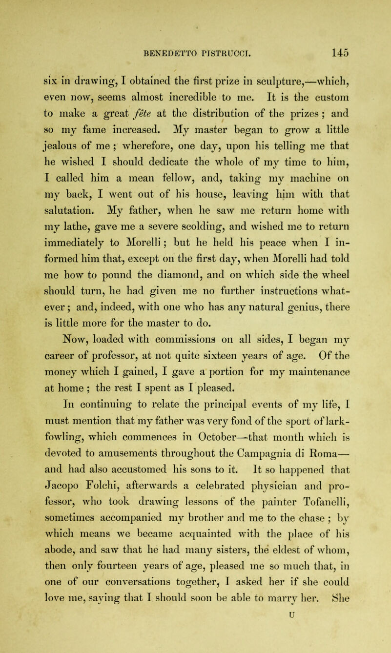 six in drawing, I obtained the first prize in sculpture,—which, even now, seems almost incredible to me. It is the custom to make a great fete at the distribution of the prizes ; and so my fame increased. My master began to grow a little jealous of me; wherefore, one day, upon his telling me that he wished I should dedicate the whole of my time to him, I called him a mean fellow, and, taking my machine on my back, I went out of his house, leaving him with that salutation. My father, when he saw me return home with my lathe, gave me a severe scolding, and wished me to return immediately to Morelli; but he held his peace when I in- formed him that, except on the first day, when Morelli had told me how to pound the diamond, and on which side the wheel should turn, he had given me no further instructions what- ever ; and, indeed, with one who has any natural genius, there is little more for the master to do. Now, loaded with commissions on all sides, I began my career of professor, at not quite sixteen years of age. Of the money which I gained, I gave a portion for my maintenance at home ; the rest I spent as I pleased. In continuing to relate the principal events of my life, I must mention that my father was very fond of the sport of lark- fowling, which commences in October—that month which is devoted to amusements throughout the Campagnia di Roma— and had also accustomed his sons to it. It so happened that Jacopo Folchi, afterwards a celebrated physician and pro- fessor, who took drawing lessons of the painter Tofanelli, sometimes accompanied my brother and me to the chase ; l)y which means we became acquainted with the place of his abode, and saw that he had many sisters, the eldest of whom, then only fourteen years of age, pleased me so much that, in one of our conversations together, I asked her if she could love me, saying that I should soon be able to marry her. She