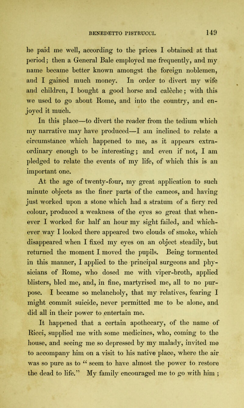 he paid me well, according to the prices I obtained at that period; then a General Bale employed me frequently, and my name became better known amongst the foreign noblemen, and I gained much money. In order to divert my wife and children, I bought a good horse and caleche; with this we used to go about Kome, and into the country, and en- joyed it much. In this place—to divert the reader from the tedium which my narrative may have produced—I am inclined to relate a circumstance which happened to me, as it appears extra- ordinary enough to be interesting; and even if not, I am pledged to relate the events of my life, of which this is an important one. At the age of twenty-four, my great application to such minute objects as the finer parts of the cameos, and having just worked upon a stone which had a stratum of a fiery red colour, produced a weakness of the eyes so great that when- ever I worked for half an hour my sight failed, and which- ever way I looked there appeared two clouds of smoke, which disappeared when I fixed my eyes on an object steadily, but returned the moment I moved the pupils. Being tormented in this manner, I applied to the principal surgeons and phy- sicians of Rome, who dosed me with viper-broth, applied blisters, bled me, and, in fine, martyrised me, all to no pur- pose. I became so melancholy, that my relatives, fearing I might commit suicide, never permitted me to be alone, and did all in their power to entertain me. It happened that a certain apothecary, of the name of Ricci, supplied me with some medicines, who, coming to the house, and seeing me so depressed by my malady, invited me to accompany him on a visit to his native place, where the air was so pure as to seem to have almost the power to restore the dead to life.” My family encouraged me to go with him ;
