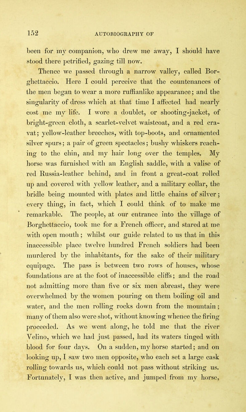 been for my companion, who drew me away, I should have stood there petrified, gazing till now. Thence we passed through a narrow valley, called Bor- ghettaceio. Here I could perceive that the countenances of the men began to wear a more ruffianlike appearance; and the singularity of dress which at that time I affected had nearly cost me my life. I wore a doublet, or shooting-jacket, of bright-green cloth, a scarlet-velvet waistcoat, and a red cra- vat; yellow-leather breeches, with top-boots, and ornamented silver spurs; a pair of green spectacles; bushy whiskers reach- ing to the chin, and my hair long over the temples. My horse was furnished with an English saddle, with a valise of red Bussia-leather behind, and in front a great-coat rolled up and covered with yellow leather, and a military collar, the bridle being mounted with plates and little chains of silver; every thing, in fact, which I could think of to make me remarkable. The people, at our entrance into the village of Borghettaccio, took me for a French officer, and stared at me with open mouth; whilst our guide related to us that in this inaccessible place twelve hundred Freneh soldiers had been murdered by the inhabitants, for the sake of their military equipage. The pass is between two rows of houses, whose foundations are at the foot of inaccessible cliffs ; and the road not admitting more than five or six men abreast, they were overwhelmed by the women pouring on them boiling oil and water, and the men rolling rocks down from the mountain ; many of them also were shot, without knowing whence the firing proceeded. As we went along, he told me that the river Velino, which we had just passed, had its waters tinged with blood for four days. On a sudden, my horse started; and on looking up, I saw two men opposite, who each set a large cask rolling towards us, which could not pass without striking us. Fortunately, T was then active, and jumped from my horse,