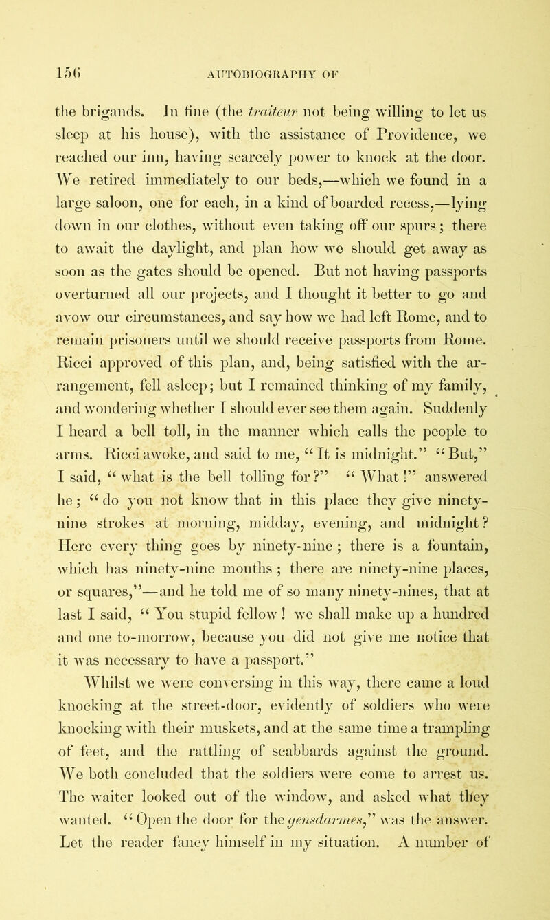 the brigands. In fine (the traiteur not being willing to let us sleep at his house), with the assistance of Providence, we reached our inn, having scarcely power to knock at the door. We retired immediately to our beds,—which we found in a large saloon, one for each, in a kind of boarded recess,—lying down in our clothes, without even taking off our spurs; there to await the daylight, and plan how we should get away as soon as the gates should be opened. But not having passports overturned all our projects, and I thought it better to go and avow our circumstances, and say how we had left Rome, and to remain prisoners until we should receive passports from Rome. Ricci approved of this plan, and, being satisfied with the ar- rangement, fell asleep; but I remained thinking of my family, and wondering whether I should ever see them again. Suddenly I heard a bell toll, in the manner which calls the people to arms. Ricci awoke, and said to me, It is midnight.” “ But,” I said, what is the bell tolling for?” “ AVhat!” answered he; “ do you not know that in this place they give ninety- nine strokes at morning, midday, evening, and midnight ? Here every thing goes by ninety-nine ; there is a fountain, which has ninety-nine mouths ; there are ninety-nine places, or squares,”—and he told me of so many ninety-nines, that at last I said, “ You stupid fellow! we shall make up a hundred and one to-morrow, because you did not give me notice that it was necessary to have a passport.” Whilst we were conversing in this way, there came a loud knocking at the street-door, evidently of soldiers who were knocking with their muskets, and at the same time a trampling of feet, and the rattling of scabbards against the ground. AVe both concluded that the soldiers were come to arrest us. The waiter looked out of the window, and asked what they wanted. Open the door for (jemdavmes^^ was the answer. Let the reader fancy himself in my situation. A number of