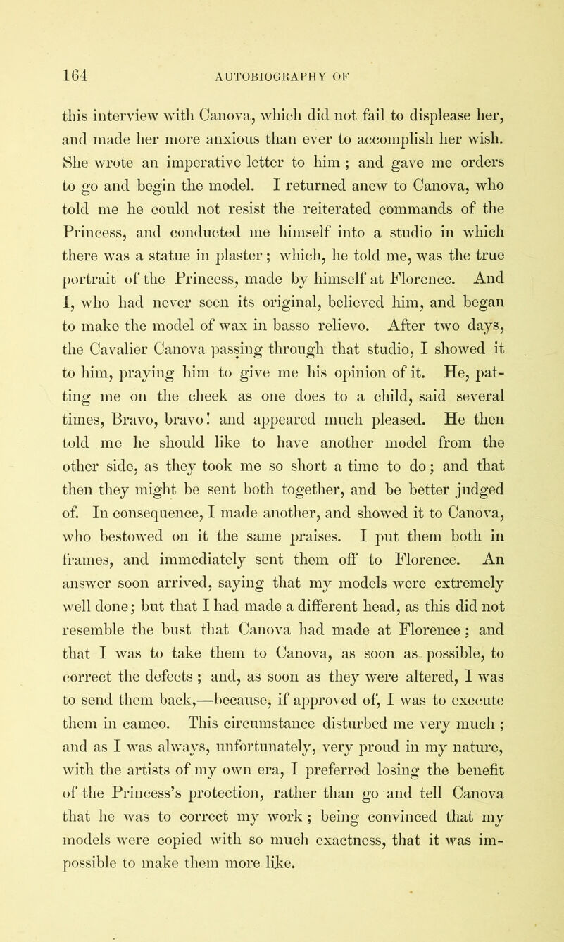 this interview with Canova, which did not fail to displease her, and made her more anxious than ever to accomplish her wish. She wrote an imperative letter to him ; and gave me orders to go and begin the model. I returned anew to Canova, who told me he could not resist the reiterated commands of the Princess, and conducted me himself into a studio in which there was a statue in plaster; which, he told me, was the true portrait of the Princess, made by himself at Florence. And I, who had never seen its original, believed him, and began to make the model of wax in basso relievo. After two days, the Cavalier Canova passing through that studio, I showed it to him, praying him to give me his opinion of it. He, pat- ting me on the cheek as one does to a child, said several times, Bravo, bravo! and appeared much pleased. He then told me he should like to have another model from the other side, as they took me so short a time to do; and that then they might be sent both together, and be better judged of. In consequence, I made another, and showed it to Canova, who bestowed on it the same praises. I put them both in frames, and immediately sent them off to Florence. An answer soon arrived, saying that my models were extremely well done; but that I had made a different head, as this did not resemble the bust that Canova had made at Florence; and that I was to take them to Canova, as soon as-possible, to correct the defects ; and, as soon as they were altered, I was to send them back,—because, if approved of, I was to execute them in cameo. This circumstance disturbed me very much ; and as I was always, unfortunately, very proud in my nature, with the artists of my own era, I preferred losing the benefit of the Princess’s protection, rather than go and tell Canova that he was to correct my work ; being convinced that my models were copied with so much exactness, that it was im- possible to make them more like.